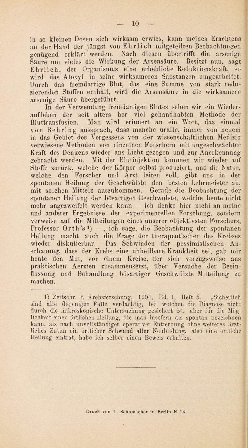 in so kleinen Dosen sich wirksam erwies, kann meines Erachtens an der Hand der jüngst von Ehrlich mitgeteilten Beobachtungen genügend erklärt werden. Nach diesen übertrifft die arsenige Säure um vieles die Wirkung der Arsensäure. Besitzt nun, sagt Ehrlich, der Organismus eine erhebliche Reduktionskraft, so wird das Atoxyl in seine wirksameren Substanzen umgearbeitet. Durch das fremdartige Blut, das ei-ne Summe von stark redu¬ zierenden Stoffen enthält, wird die Arsensäure in die wirksamere arsenige Säure übergeführt. In der Verwendung fremdartigen Blutes sehen wir ein Wieder¬ aufleben der seit alters her viel gehandhabten Methode der Bluttransfusion. Man wird erinnert an ein Wort, das einmal von Behring aussprach, dass manche uralte, immer von neuem in das Gebiet des Vergessens von der wissenschaftlichen Medizin verwiesene Methoden von einzelnen Forschern mit ungeschwächter Kraft des Denkens wieder ans Licht gezogen und zur Anerkennung gebracht werden. Mit der Blutinjektion kommen wir wieder auf Stoffe zurück, welche der Körper selbst produziert, und die Natur, welche den Forscher und Arzt leiten soll, gibt uns in der spontanen Heilung der Geschwülste den besten Lehrmeister ab, mit solchen Mitteln auszukommen. Gerade die Beobachtung der spontanen Heilung der bösartigen Geschwülste, welche heute nicht mehr angezweifelt werden kann — ich denke hier nicht an meine und anderer Ergebnisse der experimentellen Forschung, sondern verweise auf die Mitteilungen eines unserer objektivsten Forschers, Professor Orth’s1) —, ich sage, die Beobachtung der spontanen Heilung macht auch die Frage der therapeutischen des Krebses wieder diskutierbar. Das Schwinden der pessimistischen An¬ schauung, dass der Krebs eine unheilbare Krankheit sei, gab mir heute den Mut, vor einem Kreise, der sich vorzugsweise aus praktischen Aerzten zusammensetzt, über Versuche der Beein¬ flussung und Behandlung bösartiger Geschwülste Mitteilung zu machen. 1) Zeitschr. f. Krebsforschung, 1904, Bd. I, Heft 5. „Sicherlich sind alle diejenigen Fälle verdächtig, bei welchen die Diagnose nicht durch die mikroskopische Untersuchung gesichert ist, aber für die Mög¬ lichkeit einer örtlichen Heilung, die man insofern als spontan bezeichnen kann, als nach unvollständiger operativer Entfernung ohne weiteres ärzt¬ liches Zutun ein örtlicher Schwund aller Neubildung, also eine örtliche Heilung eintrat, habe ich selber einen Beweis erhalten. Druck von L. Schumacher in Berlin N. 24.