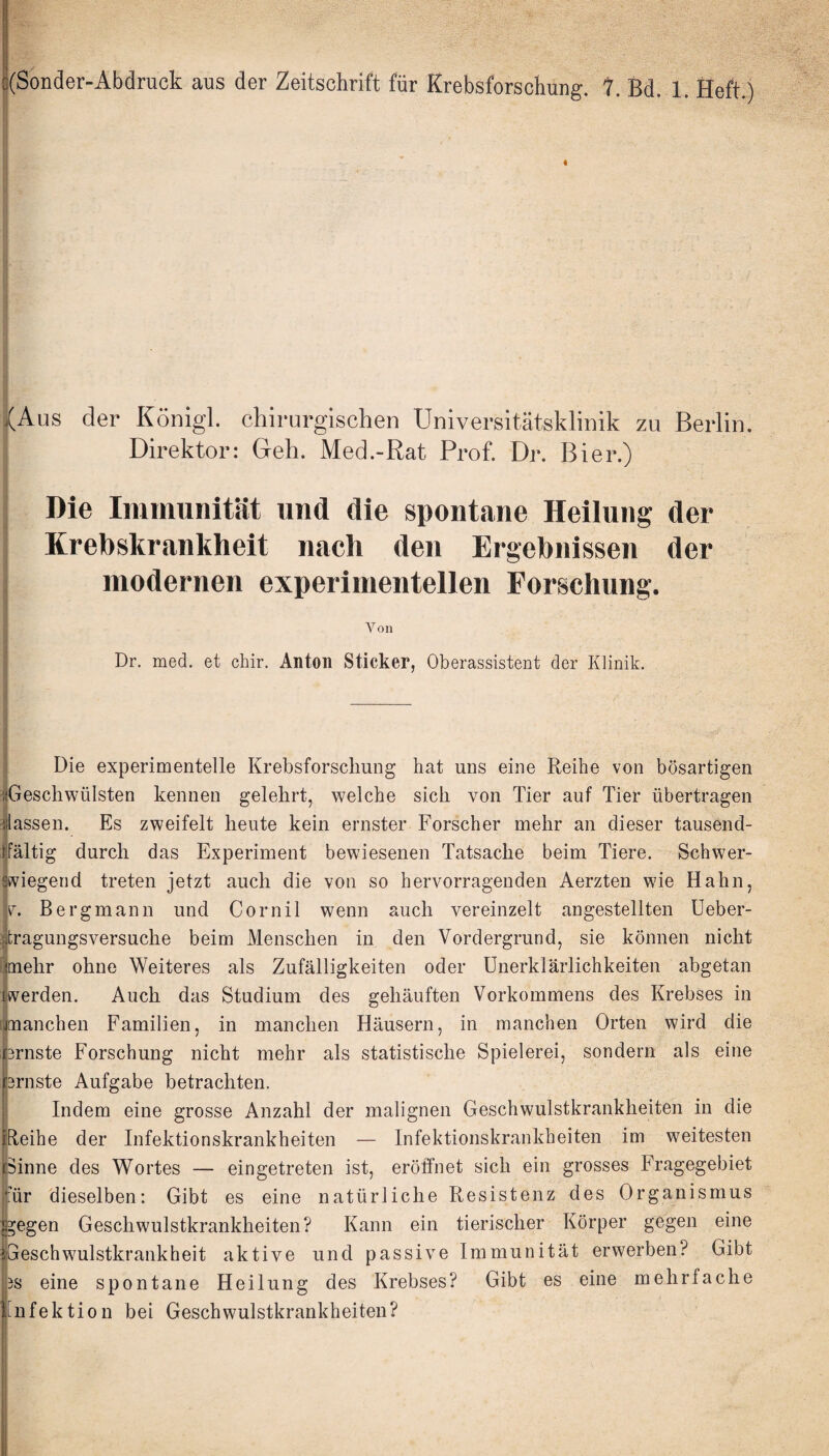 {Aus der Königl. Direktor: chirurgischen Universitätsklinik Geh. Med.-Rat Prof. Dr. Bier.) zu Berlin. Die Immunität und die spontane Heilung der Krebskrankheit nach den Ergebnissen der modernen experimentellen Forschung. Von Dr. med. et chir. Anton Sticker, Oberassistent der Klinik. 1 Die experimentelle Krebsforschung hat uns eine Reihe von bösartigen :|Geschwülsten kennen gelehrt, welche sich von Tier auf Tier übertragen ^lassen. Es zweifelt heute kein ernster Forscher mehr an dieser tausend- 1 ffältig durch das Experiment bewiesenen Tatsache beim Tiere. Schwer- ätviegerid treten jetzt auch die von so hervorragenden Aerzten wie Hahn, V. Bergmann und Cornil wenn auch vereinzelt angestellten üeber- fjtragungsversuche beim Menschen in den Vordergrund, sie können nicht i’lmehr ohne Weiteres als Zufälligkeiten oder ünerklärlichkeiten abgetan liwerden. Auch das Studium des gehäuften Vorkommens des Krebses in [jjtnanchen Familien, in manchen Häusern, in manchen Orten wird die hrnste Forschung nicht mehr als statistische Spielerei, sondern als eine j^ärnste Aufgabe betrachten. j Indem eine grosse Anzahl der malignen Geschwulstkrankheiten in die peihe der Infektionskrankheiten — Infektionskrankheiten im weitesten pinne des Wortes — eingetreten ist, eröffnet sich ein grosses Fragegebiet für dieselben: Gibt es eine natürliche Resistenz des Organismus pegen Geschwulstkrankheiten? Kann ein tierischer Körper gegen eine ijGeschwulstkrankheit aktive und passive Immunität erwerben? Gibt jps eine spontane Heilung des Krebses? Gibt es eine mehrfache Infektion bei Geschwulstkrankheiten? I i