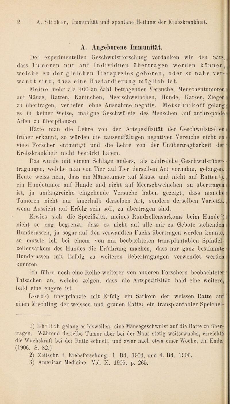 A. Angeborene Immunität. Der experimentellen Gescbwulstforschung verdanken wir den Satz, dass Tumoren nur auf Individuen übertragen werden können,, welche zu der gleichen Tierspezies gehören, oder so nahe ver¬ wandt sind, dass eine Bastardierung möglich ist. Meine mehr als 400 an Zahl betragenden Versuche, Menschentumoren auf Mäuse, Ratten, Kaninchen, Meerschweinchen, Hunde, Katzen, Ziegen zu übertragen, verliefen ohne Ausnahme negativ. Metschnikoff gelang es in keiner Weise, maligne Geschwülste des Menschen auf anthropoide Alfen zu überpflanzen. Hätte man die Lehre von der Artspezifizität der Geschwulstzelleii früher erkannt, so würden die tausendfältigen negativen Versuche nicht so viele Forscher entmutigt und die Lehre von der Unübertragbarkeit der Krebskrankheit nicht bestärkt haben. Das wurde mit einem Schlage anders, als zahlreiche Geschwulstüber¬ tragungen, welche man von Tier auf Tier derselben Art vornahm, gelangen. Heute weiss man, dass ein Mäusetumor auf Mäuse und nicht auf Ratteni), ein Hundetumor auf Hunde und nicht auf Meerschweinchen zu übertragen ist, ja umfangreiche eingehende Versuche haben gezeigt, dass manche Tumoren nicht nur innerhalb derselben Art, sondern derselben Varietät, wenn Aussicht auf Erfolg sein soll, zu übertragen sind. Erwies sich die Spezifizität meines Rundzellensarkoms beim Hunde2) nicht so eng begrenzt, dass es nicht auf alle mir zu Gebote stehenden Hunderassen, ja sogar auf den verwandten Fuchs übertragen werden konnte, so musste ich bei einem von mir beobachteten transplantablen Spindel¬ zellensarkom des Hundes die Erfahrung machen, dass nur ganz bestimmte Hunderassen mit Erfolg zu weiteren Uebertragungen v^erwendet werden konnten. Ich führe noch eine Reihe weiterer von anderen Forschern beobachteter Tatsachen an, welche zeigen, dass die Artspezifizität bald eine weitere, bald eine engere ist. Loeb^) überpflanzte mit Erfolg ein Sarkom der weissen Ratte auf einen Mischling der weissen und grauen Ratte; ein transplantabler Speichel- 1) Ehrlich gelang es bisweilen, eine Mäusegeschwulst auf die Ratte zu über¬ tragen. Während derselbe Tumor aber bei der Maus stetig weiterwuchs, erreichte die Wuchskraft bei der Ratte schnell, und zwar nach etwa einer Woche, ein Ende. (1906. S. 82.) 2) Zeitschr. f. Krebsforschung. 1. Bd. 1904, und 4. Bd. 1906. 3) American Medicine. Vol. X. 1905. p. 265.