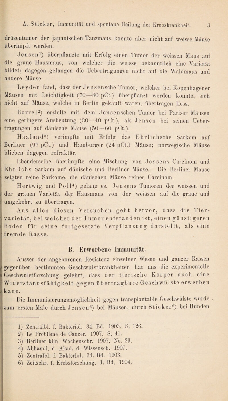 drüsentumor der japanischen Tanzinans konnte aber nicht auf weisse Mäuse überimpft werden, Jenseni) überpflanzte mit Erfolg einen Tumor der weissen Maus auf die graue Hausmaus, von welcher die weisse bekanntlich eine Varietät bildet; dagegen gelangen die Uebertragungen nicht auf die Waldmaus und andere Mäuse. Leyden fand, dass der Jensensche Tumor, welcher bei Kopenhagener Mäusen mit Leichtigkeit (70—80 pCt.) überpflanzt werden konnte, sich nicht auf Mäuse, welche in Berlin gekauft waren, übertragen Hess. BorreL-^) erzielte mit dem Jensenschen Tumor bei Pariser Mäusen eine geringere Ausbeutung (30—40 pCt.), als Jensen bei seinen Ueber¬ tragungen auf dänische Mäuse (50 — 60 pCt.). Haaland^) verimpfte mit Erfolg das Ehrlichsche Sarkom auf Berliner (97 pCt.) und Hamburger (24 pCt.) Mäuse; norwegische Mäuse blieben dagegen refraktär. Ebenderselbe überimpfte eine Mischung von Jensens Carcinom und t Ehrlichs Sarkom auf dänische und Berliner Mäuse. Die Berliner Mäuse 3 zeigten reine Sarkome, die dänischen Mäuse reines Carcinom. Hertwig und Poll^) gelang es, Jensens Tumoren der weissen und ) der grauen Varietät der Hausmaus von der weissen auf die graue und ij umgekehrt zu übertragen. Aus allen diesen Versuchen geht hervor, dass die Tier- I Varietät, bei welcher der Tumor entstanden ist, einen günstigeren Boden für seine fortgesetzte Verpflanzung darstellt, als eine fremde Rasse. B. Erworbene Immunität. Ausser der angeborenen Resistenz einzelner Wesen und ganzer Rassen ! gegenüber bestimmten Geschwulstkrankheiten hat uns die experimentelle .Geschwulstforschung gelehrt, dass der tierische Körper auch eine I Widerstandsfähigkeit gegen übertragbare Geschwülste erwerben ikann. I Die Immunisierungsmöglichkeit gegen transplantable Geschwülste wurde . hzum ersten Male durch Jensen^) bei Mäusen, durch Sticker®) bei Hunden |;i n - 1 1) Zentralbl. f. Bakteriol. 34. Bd. 1903. S. 126. 2) Le Probleme de Cancer. 1907. S. 41. 3) Berliner klin. Wochenschr. 1907. No. 23. 4) Abhandl. d. Akad. d. Wissensch. 1907. 5) Zentralbl. f. Bakteriol. 34. Bd. 1903. 6) Zeitschr. f. Krebsforschung. 1. Bd. 1904.