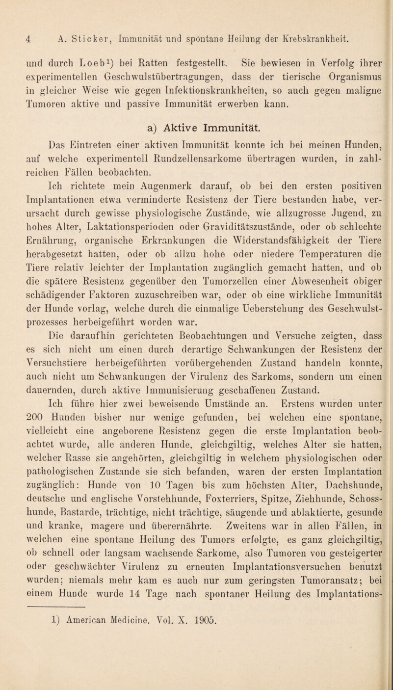 und durch Loeb^) bei Ratten festgestellt. Sie bewiesen in Verfolg ihrer experimentellen Geschwulstübertragungen, dass der tierische Organismus in gleicher Weise wie gegen Infektionskrankheiten, so auch gegen maligne Tumoren aktive und passive Immunität erwerben kann. a) Aktive Immunität. Das Eintreten einer aktiven Immunität konnte ich bei meinen Hunden, auf welche experimentell Rundzellensarkome übertragen wurden, in zahl¬ reichen Fällen beobachten. Ich richtete mein Augenmerk darauf, ob bei den ersten positiven Implantationen etwa verminderte Resistenz der Tiere bestanden habe, ver¬ ursacht durch gewisse physiologische Zustände, wie allzugrosse Jugend, zu hohes Alter, Laktationsperioden oder Graviditätszustände, oder ob schlechte Ernährung, organische Erkrankungen die Widerstandsfähigkeit der Tiere herabgesetzt hatten, oder ob allzu hohe oder niedere Temperaturen die Tiere relativ leichter der Implantation zugänglich gemacht hatten, und ob die spätere Resistenz gegenüber den Tumorzellen einer Abwesenheit obiger schädigender Faktoren zuzuschreiben war, oder ob eine wirkliche Immunität der Hunde vorlag, welche durch die einmalige Ueberstehung des Geschwulst¬ prozesses herbeigeführt worden war. Die daraufhin gerichteten Beobachtungen und Versuche zeigten, dass es sich nicht um einen durch derartige Schwankungen der Resistenz der Versuchstiere herbeigeführten vorübergehenden Zustand handeln konnte, auch nicht um Schwankungen der Virulenz des Sarkoms, sondern um einen dauernden, durch aktive Immunisierung geschaffenen Zustand. Ich führe hier zwei beweisende Umstände an. Erstens wurden unter 200 Hunden bisher nur wenige gefunden, bei welchen eine spontane, vielleicht eine angeborene Resistenz gegen die erste Implantation beob¬ achtet wurde, alle anderen Hunde, gleichgiltig, welches Alter sie hatten, welcher Rasse sie angehörten, gleichgiltig in welchem physiologischen oder pathologischen Zustande sie sich befanden, waren der ersten Implantation zugänglich: Hunde von 10 Tagen bis zum höchsten Alter, Dachshunde, deutsche und englische Vorstehhunde, Foxterriers, Spitze, Ziehhunde, Schoss¬ hunde, Bastarde, trächtige, nicht trächtige, säugende und ablaktierte, gesunde und kranke, magere und überernährte. Zweitens war in allen Fällen, in welchen eine spontane Heilung des Tumors erfolgte, es ganz gleichgiltig, ob schnell oder langsam wachsende Sarkome, also Tumoren von gesteigerter oder geschwächter Virulenz zu erneuten Implantationsversuchen benutzt wurden; niemals mehr kam es auch nur zum geringsten Tumoransatz; bei einem Hunde wurde 14 Tage nach spontaner Heilung des Implantations-