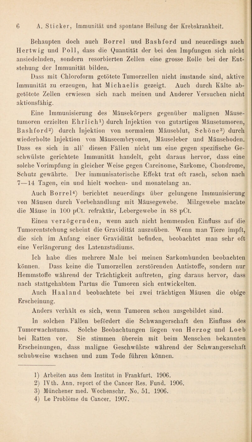 Behaupten doch auch Borrel und Bashford und neuerdings auch Hertwig und Poll, dass die Quantität der bei den Impfungen sich nicht ansiedelnden, sondern resorbierten Zellen eine grosse Rolle bei der Ent¬ stehung der Immunität bilden. Dass mit Chloroform getötete Tumorzellen nicht imstande sind, aktive Immunität zu erzeugen, hat Michaelis gezeigt. Auch durch Kälte ab- getötcte Zellen erwiesen sich nach meinen und Anderer Versuchen nicht aktionsfähig. Eine Immunisierung des Mäusekörpers gegenüber malignen Mäuse¬ tumoren erzielten Ehrlichi) durch Injektion von gutartigen Mäusetumoren, Bashford^) durch Injektion von normalem Mäuseblut, Schöne^) durch wiederholte Injektion von Mäuseembryonen, Mäuseleber und Mäusehoden. Dass es sich in all’ diesen Fällen nicht um eine gegen spezifische Ge¬ schwülste gerichtete Immunität handelt, geht daraus hervor, dass eine solche Vorimpfung in gleicher Weise gegen Carcinome, Sarkome, Chondrome, Schutz gewährte. Der immunisatorische Effekt trat oft rasch, schon nach 7—14 Tagen, ein und hielt wochen- und monatelang an. Auch Borrel^) berichtet neuerdings über gelungene Immunisierung von Mäusen durch Vorbehandlung mit Mäusegewebe. Milzgewebe machte die Mäuse in 100 pCt. refraktär, Lebergewebe in 88 pCt. Einen verzögernden, wenn auch nicht hemmenden Einfluss auf die Tumorentstehung scheint die Gravidität auszuüben. Wenn man Tiere impft, die sich im Anfang einer Gravidität befinden, beobachtet man sehr oft eine Verlängerung des Latenzstadiums. Ich habe dies mehrere Male bei meinen Sarkomhunden beobachten können. Dass keine die Tumorzellen zerstörenden Antistoffe, sondern nur Hemmstoffe während der Trächtigkeit auftreten, ging daraus hervor, dass nach stattgehabtem Partus die Tumoren sich entwickelten. Auch Haaland beobachtete bei zwei trächtigen Mäusen die obige Erscheinung. Anders verhält es sich, wenn Tumoren schon ausgebildet sind. In solchen Fällen befördert die Schwangerschaft den Einfluss des Tumorwachstums. Solche Beobachtungen liegen von Herzog und Loeb bei Ratten vor. Sie stimmen überein mit beim Menschen bekannten Erscheinungen, dass maligne Geschwülste während der Schwangerschaft schubweise wachsen und zum Tode führen können. 1) Arbeiten aus dem Institut in Frankfurt. 1906. 2) IVth. Ann. report of the Cancer Res. Fund. 1906. 3) Münchener med. Wochenschr. No. 51. 1906. 4) Le Probleme du Cancer. 1907.