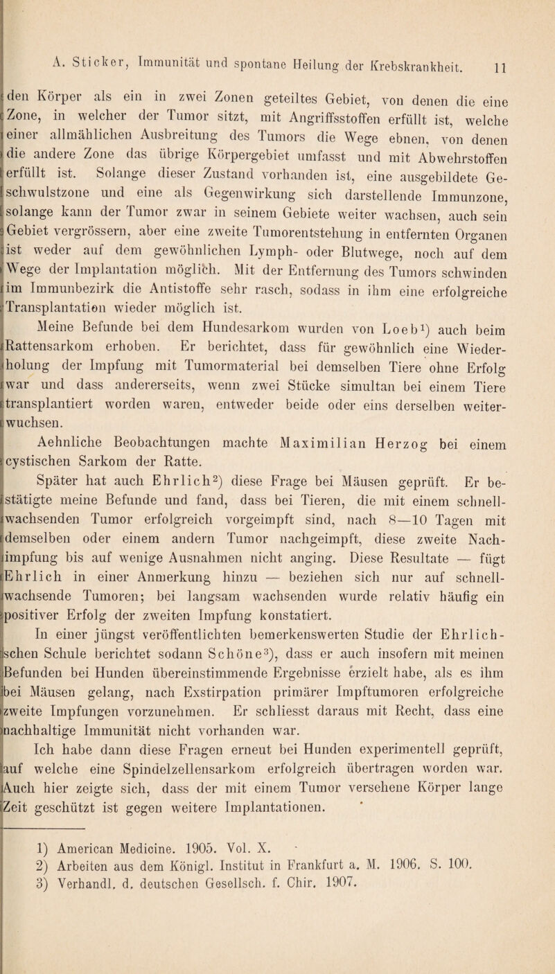 den Körper als ein in zwei Zonen geteiltes Gebiet, von denen die eine (jZone, in welcher der Tumor sitzt, mit Angriffsstoffen erfüllt ist, welche feiner allmählichen Ausbreitung des Tumors die Wege ebnen, von denen |die andere Zone das übrige Körpergebiet umfasst und mit Abwehrstoffen j erfüllt ist. Solange dieser Zustand vorhanden ist, eine ausgebildete Ge- ISchwulstzone und eine als Gegenwirkung sich darstellende Immunzone, (solange kann der Tumor zwar in seinem Gebiete weiter wachsen, auch sein 9Gebiet vergrössern, aber eine zweite Tumorentstehung in entfernten Organen iist weder auf dem gewöhnlichen Lymph- oder Blutwege, noch auf dem tWege der Implantation möglich. Mit der Entfernung des Tumors schwinden lim Immunbezirk die Antistoffe sehr rasch, sodass in ihm eine erfolgreiche rTransplantation wieder möglich ist. : Meine Befunde bei dem Hundesarkom wurden von Loebi) auch beim ^Rattensarkom erhoben. Er berichtet, dass für gewöhnlich eine Wieder- iholung der Impfung mit Tumormaterial bei demselben Tiere ohne Erfolg iwar und dass andererseits, wenn zwei Stücke simultan bei einem Tiere ßtransplantiert worden waren, entweder beide oder eins derselben weiter¬ ewuchsen. Aehnliche Beobachtungen machte Maximilian Herzog bei einem icystischen Sarkom der Ratte. j Später hat auch Ehrlich^) diese Frage bei Mäusen geprüft. Er be- (stätigte meine Befunde und fand, dass bei Tieren, die mit einem schnell- iwachsenden Tumor erfolgreich vorgeimpft sind, nach 8—10 Tagen mit ßdemselben oder einem andern Tumor nachgeimpft, diese zweite Nach¬ impfung bis auf wenige Ausnahmen nicht anging. Diese Resultate — fügt Ehrlich in einer Anmerkung hinzu — beziehen sich nur auf schnell- ^wachsende Tumoren; bei langsam wachsenden wurde relativ häufig ein positiver Erfolg der zweiten Impfung konstatiert. In einer jüngst veröffentlichten bemerkenswerten Studie der Ehrlich- sehen Schule berichtet sodann Schöne^), dass er auch insofern mit meinen Befunden bei Hunden übereinstimmende Ergebnisse erzielt habe, als es ihm bei Mäusen gelang, nach Exstirpation primärer Impftumoren erfolgreiche (zweite Impfungen vorzunehmen. Er schliesst daraus mit Recht, dass eine ^nachhaltige Immunität nicht vorhanden war. Ich habe dann diese Fragen erneut bei Hunden experimentell geprüft, auf welche eine Spindelzellensarkom erfolgreich übertragen worden war. Auch hier zeigte sich, dass der mit einem Tumor versehene Körper lange Zeit geschützt ist gegen weitere Implantationen. 1) American Medicine. 1905. Vol. X. 2) Arbeiten aus dem Königl. Institut in Frankfurt a. M. 1906. S. 100. 3) Verhandl, d, deutschen Gesellscli. f. Cbir. 1907.
