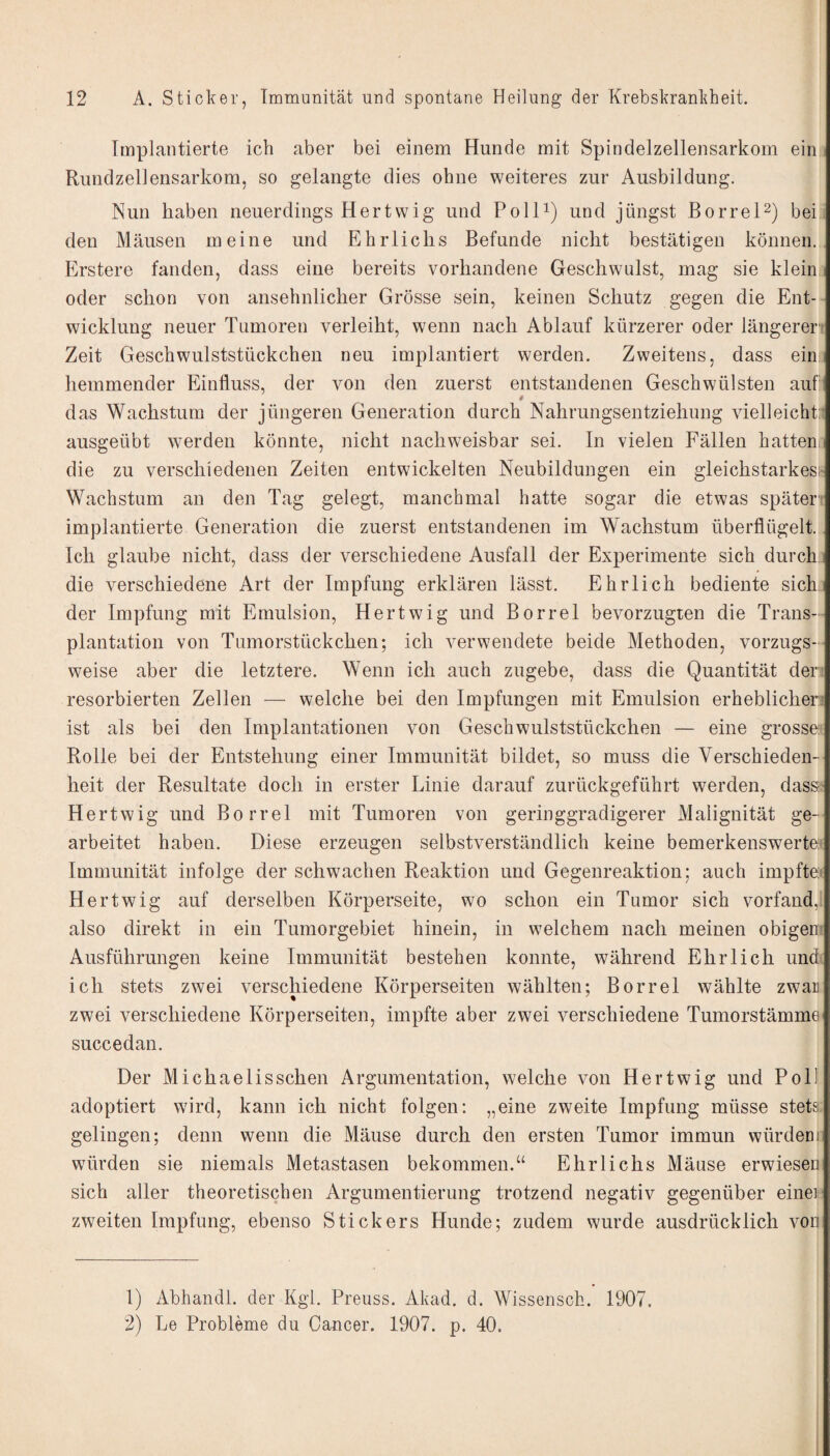Implantierte ich aber bei einem Hunde mit Spindelzellensarkom ein Rundzellensarkom, so gelangte dies ohne weiteres zur Ausbildung. Nun haben neuerdings Hertwig und Polli) und jüngst BorreP) bei den Mäusen meine und Ehrliclis Befunde nicht bestätigen können. Erstere fanden, dass eine bereits vorhandene Geschwulst, mag sie klein i oder schon von ansehnlicher Grösse sein, keinen Schutz gegen die Ent¬ wicklung neuer Tumoren verleiht, wenn nach Ablauf kürzerer oder längerer' Zeit Geschwulststückchen neu implantiert werden. Zweitens, dass ein hemmender Einfluss, der von den zuerst entstandenen Geschwülsten auf das Wachstum der jüngeren Generation durch Nahrungsentziehung vielleicht:: ausgeübt werden könnte, nicht nachweisbar sei. In vielen Fällen hattenn die zu verschiedenen Zeiten entwickelten Neubildungen ein gleichstarkes;' Wachstum an den Tag gelegt, manchmal hatte sogar die etwas später' implantierte Generation die zuerst entstandenen im Wachstum überflügelt. Ich glaube nicht, dass der verschiedene Ausfall der Experimente sich durch.: die verschiedene Art der Impfung erklären lässt. Ehrlich bediente sich der Impfung mit Emulsion, Hertwig und Borrel bevorzugten die Trans¬ plantation von Tumorstückchen; ich verwendete beide Methoden, vorzugs¬ weise aber die letztere. Wenn ich auch zugebe, dass die Quantität der resorbierten Zellen — welche bei den Impfungen mit Emulsion erheblichen ist als bei den Implantationen von Geschwulststückchen — eine grosse:* Rolle bei der Entstehung einer Immunität bildet, so muss die Verschieden¬ heit der Resultate doch in erster Linie darauf zurückgeführt werden, dassit Hertwig und Borrel mit Tumoren von geringgradigerer Malignität ge¬ arbeitet haben. Diese erzeugen selbstverständlich keine bemerkenswerte! Immunität infolge der schwachen Reaktion und Gegenreaktion; auch impftei Hertwig auf derselben Körperseite, wo schon ein Tumor sich vorfand, also direkt in ein Tumorgebiet hinein, in welchem nach meinen obigen- Ausführungen keine Immunität bestehen konnte, während Ehrlich und. ich stets zwei verschiedene Körperseiten wählten; Borrel wählte zwar zwei verschiedene Körperseiten, impfte aber zwei verschiedene Tumorstämmei succedan. Der Michaelis sehen Argumentation, welche von Hertwig und Poll adoptiert wird, kann ich nicht folgen: „eine zweite Impfung müsse stets, gelingen; denn wenn die Mäuse durch den ersten Tumor immun würdeni würden sie niemals Metastasen bekommen.“ Ehrliclis Mäuse erwiesen sich aller theoretischen Argumentierung trotzend negativ gegenüber einei zweiten Impfung, ebenso Stickers Hunde; zudem wurde ausdrücklich von 1) Abhandl. der Kgl. Preuss. Akad. d. Wissenseb. 1907. 2) Le Probleme du Cancer. 1907. p. 40.
