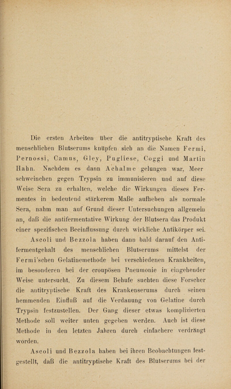 Die ersten Arbeiten über die antitryptische Kraft des menschlichen Blutserums knüpfen sich an die Namen Fermi, Pernossi, Camus, Gley, Pugliese, Coggi und Martin Hahn. Nachdem es dann Achalme gelungen war, Meer schweinchen gegen Trypsin zu immunisieren und auf diese Weise Sera zu erhalten, welche die Wirkungen dieses Fer¬ mentes in bedeutend stärkerem Maße aufheben als normale Sera, nahm man auf Grund dieser Untersuchungen allgemein an, daß die antifermentative Wirkung der Blutsera das Produkt einer spezifischen Beeinflussung durch wirkliche x4ntikörper sei. As coli und Bezzola haben dann bald darauf den Anti¬ fermentgehalt des menschlichen Blutserums mittelst der Ferm Eschen Gelatinemethode bei verschiedenen Krankheiten, im besonderen bei der croupösen Pneumonie in eingehender Weise untersucht. Zu diesem Behufe suchten diese Forscher die antitryptische Kraft des Krankenserums durch seinen hemmenden Einfluß auf die Verdauung von Gelatine durch Trypsin festzustellen. Der Gang dieser etwas komplizierten Methode soll weiter unten gegeben werden. Auch ist diese Methode in den letzten Jahren durch einfachere verdrängt worden. As coli und Bezzola haben bei ihren Beobachtungen fest¬ gestellt, daß die antitryptische Kraft des Blutserums bei der