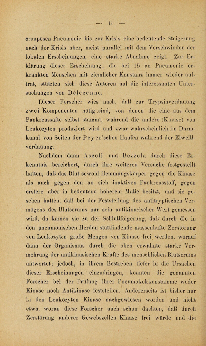 croupösen Pneumonie bis zur Krisis eine bedeutende Steigerung* nach der Krisis aber, meist parallel mit dem Verschwinden der lokalen Erscheinungen, eine starke Abnahme zeigt. Zur Er¬ klärung dieser Erscheinung, die bei 15 an Pneumonie er¬ krankten Menschen mit ziemlicher Konstanz immer wieder auf¬ trat, stützten sich diese Autoren auf die interessanten Unter¬ suchungen von Delezenne. Dieser Forscher wies nach, daß zur Trypsin Verdauung zwei Komponenten nötig .sind, von denen die eine aus dem Pankreassafte selbst stammt, während die andere (Kinase) von Leukozyten produziert wird und zwar wahrscheinlich im Darm¬ kanal von Seiten der Peyer’schen Haufen während der Eiweiß¬ verdauung. Nachdem dann As coli und Bezzola durch diese Er¬ kenntnis bereichert, durch ihre weiteren Versuche festgesteilt hatten, daß das Blut sowohl Hemmungskörper gegen die Kinase als auch gegen den an sich inaktiven Pankreasstoff, gegen erstere aber in bedeutend höherem Maße besitzt, und sie ge¬ sehen hatten, daß bei der Feststellung des antitryptischen Ver¬ mögens des Blutserums nur sein antikinasischer Wert gemessen wird, da kamen sie zu der Schlußfolgerung, daß durch die in den pneumonischen Herden stattfindende massenhafte Zerstörung von Leukozyten große Mengen von Kinase frei werden, worauf dann der Organismus durch die oben erwähnte starke Ver¬ mehrung der antikinasischen Kräfte des menschlichen Blutserums antwortet; jedoch, in ihrem Bestreben tiefer in die Ursachen dieser Erscheinungen einzudringen, konnten die genannten Forscher bei der Prüfung ihrer Pneumokokkenstämme weder Kinase noch Antikinase feststellen. Andererseits ist bisher nur in den Leukozyten Kinase nachgewiesen worden und nicht etwa, woran diese Forscher auch schon dachten, daß durch Zerstörung anderer Gewebszellen Kinase frei würde und die