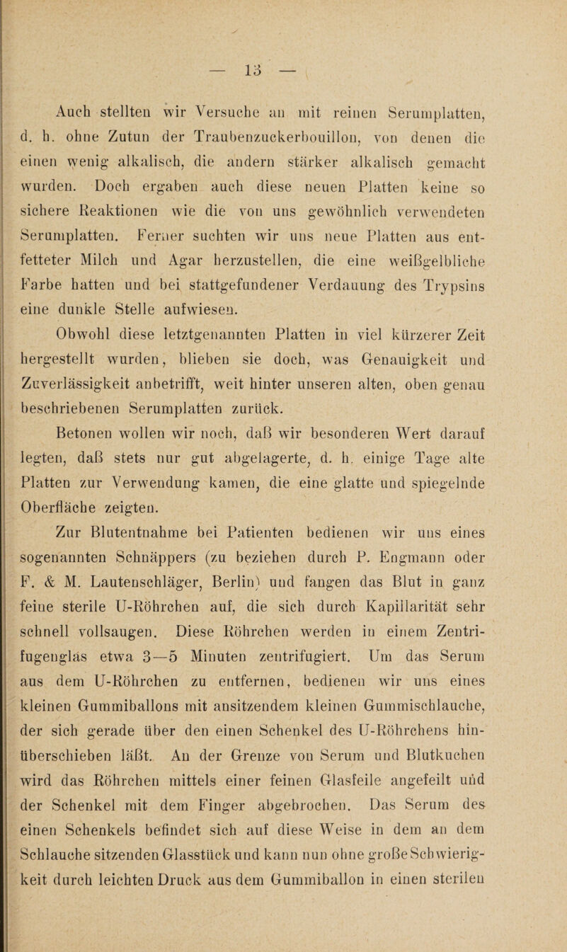 Auch stellten wir Versuche an mit reinen Serumplatten, d. h. ohne Zutun der Traubenzuckerbouillon, von denen die einen wenig alkalisch, die andern stärker alkalisch gemacht wurden. Doch ergaben auch diese neuen Platten keine so sichere Reaktionen wie die von uns gewöhnlich verwendeten Serumplatten. Ferner suchten wir uns neue Platten aus ent¬ fetteter Milch und Agar herzustellen, die eine weißgelbliche Farbe hatten und bei stattgefundener Verdauung des Trypsins eine dunkle Stelle aufwiesen. Obwohl diese letztgenannten Platten in viel kürzerer Zeit hergestellt wurden, blieben sie doch, was Genauigkeit und Zuverlässigkeit an betrifft, weit hinter unseren alten, oben genau beschriebenen Serumplatten zurück. Betonen wollen wir noch, daß wir besonderen Wert darauf legten, daß stets nur gut abgelagerte, d. h. einige Tage alte Platten zur Verwendung kamen, die eine glatte und spiegelnde Oberfläche zeigten. Zur Blutentnahme bei Patienten bedienen wir uns eines sogenannten Schnäppers (zu beziehen durch P. Engmann oder F. & M. Lautenschläger, Berlin) und fangen das Blut in ganz feine sterile U-Röhrchen auf, die sich durch Kapillarität sehr schnell vollsaugen. Diese Röhrchen werden in einem Zentri¬ fugenglas etwa 3—5 Minuten zentrifugiert. Um das Serum aus dem U-Röhrchen zu entfernen, bedienen wir uns eines kleinen Gummiballons mit ansitzendem kleinen Gummischlauche, der sich gerade über den einen Schenkel des U-Röhrchens hin¬ überschieben läßt. An der Grenze von Serum und Blutkuchen wird das Röhrchen mittels einer feinen Glasfeile angefeilt und der Schenkel mit dem Finger abgebrochen. Das Serum des einen Schenkels befindet sich auf diese Weise in dem an dem Schlauche sitzenden Glasstück und kann nun ohne große Schwierig¬ keit durch leichten Druck aus dem Gummiballon in einen sterilen