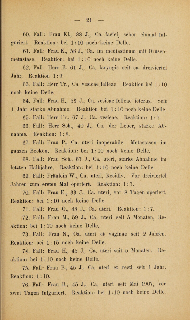 60. Fall: Frau KL, 88 J., Ca. faciei, schon einmal ful- guriert. Reaktion: bei 1:10 noch keine Delle. 61. Fall: Frau K., 58 J., Ca. im mediastinum mit Drüsen¬ metastase. Reaktion: bei 1:10 noch keine Delle. 62. Fall: Herr B. 61 J., Ca. laryngis seit ca. dreiviertel Jahr. Reaktion 1: 9. 63. Fall: Herr Tr., Ca. vesicae felleae. Reaktion bei 1:10 noch keine Delle. 64. Fall: Frau H., 53 J., Ca. vesicae felleae icterus. Seit 1 Jahr starke Abnahme. Reaktion bei 1:10 noch keine Delle. 65. Fall: Herr Fr., 67 J., Ca. vesicae. Reaktion: 1:7. 66. Fall: Herr Sch., 40 J., Ca. der Leber, starke Ab¬ nahme. Reaktion: 1:8. 67. Fall: Frau P., Ca. uteri inoperabile. Metastasen im ganzen Becken. Reaktion: bei 1:10 noch keine Delle. 68. Fall: Frau Sch., 67 J., Ca. uteri, starke Abnahme im letzten Halbjahre. Reaktion: bei 1:10 noch keine Delle. 69. Fall: Fräulein W., Ca. uteri, Recidiv. Vor dreiviertel Jahren zum ersten Mal operiert. Reaktion: 1:7. 70. Fall: Frau E., 33 J., Ca. uteri, vor 8 Tagen operiert. Reaktion: bei 1:10 noch keine Delle, 71. Fall: Frau 0., 48 J., Ca. uteri. Reaktion: 1:7. 72. Fall: Frau M., 59 J., Ca. uteri seit 5 Monaten, Re¬ aktion: bei 1:10 noch keine Delle. 73. Fall: Frau N., Ca. uteri et vaginae seit 2 Jahren. Reaktion: bei 1:15 noch keine Delle. 74. Fall: Frau H., 45 J., Ca. uteri seit 5 Monaten. Re¬ aktion: bei 1:10 noch keine Delle. 75. Fall: Frau B., 45 J., Ca. uteri et recti seit 1 Jahr. Reaktion: 1:10. 76. Fall: Frau B., 45 J., Ca. uteri seit Mai 1907, vor zwei Tagen fulguriert. Reaktion: bei 1:10 noch keine Delle.