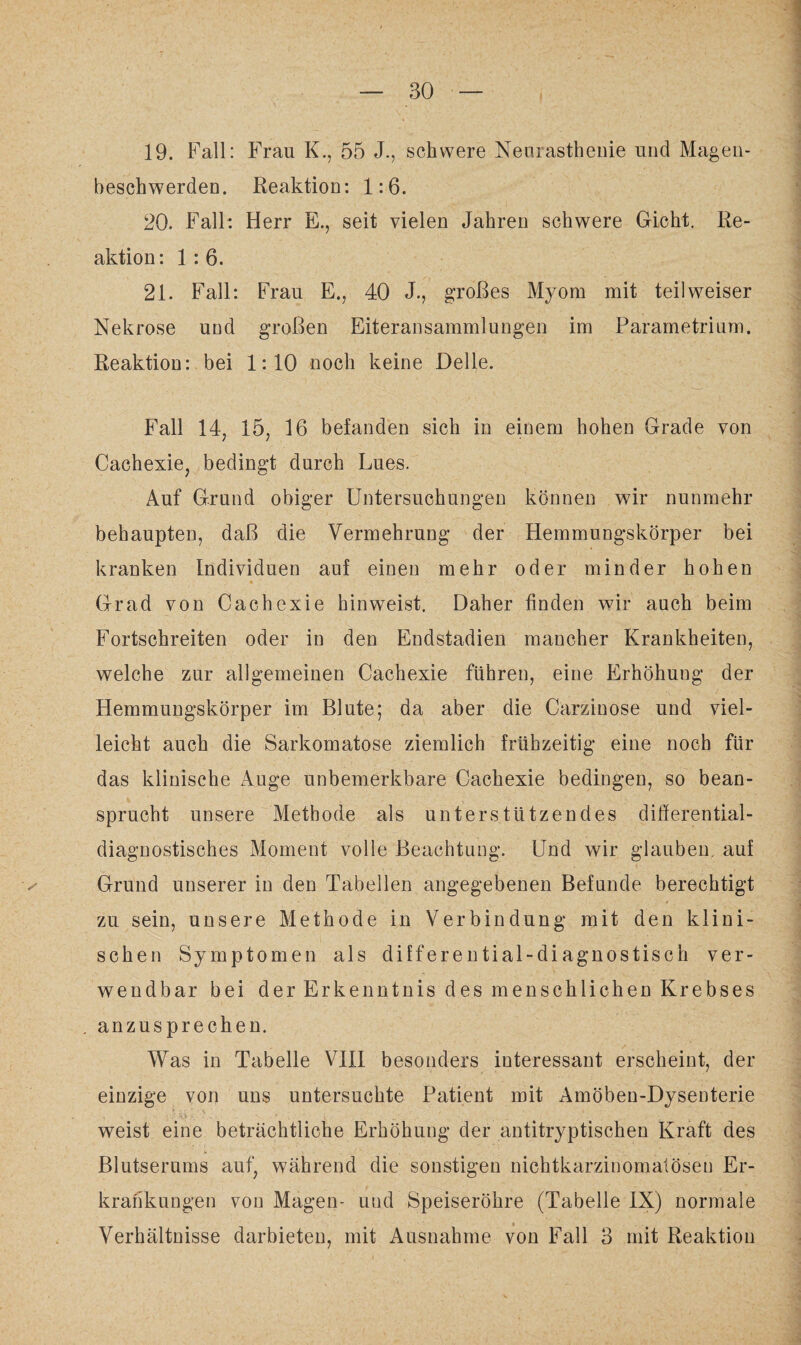 19. Fall: Frau K., 55 J., schwere Neurasthenie und Magen¬ beschwerden. Reaktion: 1:6. 20. Fall: Herr E., seit vielen Jahren schwere Gicht. Re¬ aktion: 1:6. 21. Fall: Frau E., 40 J., großes Myom mit teil weiser Nekrose und großen Eiteransammlungen im Parametrium. Reaktion: bei 1:10 noch keine Delle. Fall 14; 15, 16 befanden sich in einem hohen Grade von Cachexie, bedingt durch Lues. Auf Grund obiger Untersuchungen können wir nunmehr behaupten, daß die Vermehrung der Hemmungskörper bei kranken Individuen auf einen mehr oder minder hohen Grad von Cachexie hinweist. Daher finden wir auch beim Fortschreiten oder in den Endstadien mancher Krankheiten, welche zur allgemeinen Cachexie führen, eine Erhöhuug der Hemmungskörper im Blute; da aber die Carzinose und viel¬ leicht auch die Sarkomatose ziemlich frühzeitig eine noch für das klinische Auge unbemerkbare Cachexie bedingen, so bean¬ sprucht unsere Methode als unterstützendes differential¬ diagnostisches Moment volle Beachtung. Und wir glauben, auf ^ Grund unserer in den Tabellen angegebenen Befunde berechtigt zu sein, unsere Methode in Verbindung mit den klini¬ schen Symptomen als differential-diagnostisch ver¬ wendbar bei der Erkenntnis des menschlichen Krebses . anzusprechen. Was in Tabelle VIII besonders interessant erscheint, der einzige von uns untersuchte Patient mit Amöben-Dysenterie weist eine beträchtliche Erhöhung der antitryptischen Kraft des Blutserums auf, während die sonstigen nichtkarzinomatöseu Er¬ krankungen von Magen- und Speiseröhre (Tabelle IX) normale Verhältnisse darbieten, mit Ausnahme von Fall 3 mit Reaktion