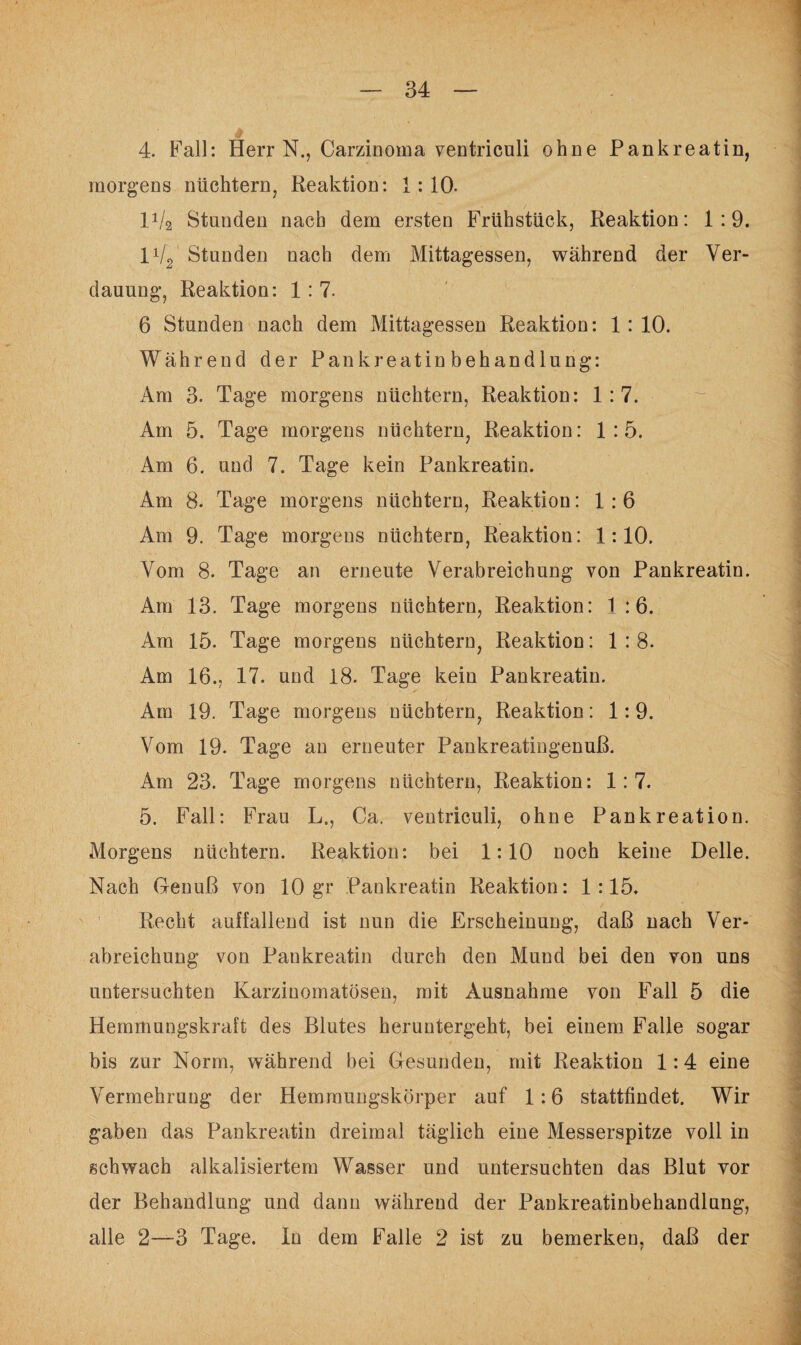 4. Fall: Herr N., Carzinoma ventrieuli ohne Pankreatin, morgens nüchtern, Reaktion: 1:10. lVa Standen nach dem ersten Frühstück, Reaktion: 1:9. 1V2 Standen nach dem Mittagessen, während der Ver¬ dauung, Reaktion: 1 : 7. 6 Stunden nach dem Mittagessen Reaktion: 1:10. Während der Pankreatinbehandlung: Am 3. Tage morgens nüchtern, Reaktion: 1:7. Am 5. Tage morgens nüchtern, Reaktion: 1:5. Am 6. und 7. Tage kein Pankreatin. Am 8. Tage morgens nüchtern, Reaktion: 1:6 Am 9. Tage morgens nüchtern, Reaktion: 1:10. Vom 8. Tage an erneute Verabreichung von Pankreatin. Am 13. Tage morgens nüchtern, Reaktion: 1 :6. Am 15. Tage morgens nüchtern, Reaktion: 1:8. Am 16., 17. und 18. Tage kein Pankreatin. Am 19. Tage morgens nüchtern, Reaktion: 1:9. Vom 19. Tage an erneuter Pankreatingenuß. Am 23. Tage morgens nüchtern, Reaktion: 1:7. 5. Fall: Frau L., Ca. ventriculi, ohne Pankreation. Morgens nüchtern. Reaktion: bei 1:10 noch keine Delle. Nach Genuß von 10 gr Pankreatin Reaktion: 1:15. Recht auffallend ist nun die Erscheinung, daß nach Ver¬ abreichung von Pankreatin durch den Mund bei den von uns untersuchten Karzinomatösen, mit Ausnahme von Fall 5 die Hemmungskraft des Blutes heruntergeht, bei einem Falle sogar bis zur Norm, während bei Gesunden, mit Reaktion 1:4 eine Vermehrung der Hemraungskörper auf 1:6 stattfindet. Wir gaben das Pankreatin dreimal täglich eine Messerspitze voll in schwach alkalisiertem Wasser und untersuchten das Blut vor der Behandlung und dann während der Pankreatinbehandlung, alle 2—3 Tage. In dem Falle 2 ist zu bemerken, daß der