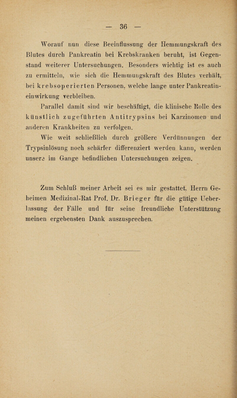 Worauf nun diese Beeinflussung der Hemmungskraft des Blutes durch Pankreatin bei Krebskranken beruht, ist Gegen¬ stand weiterer Untersuchungen. Besonders wichtig ist es auch zu ermitteln, wie sich die Hemmungskraft des Blutes verhält, bei krebsoperierten Personen, welche lange unter Pankreatin¬ einwirkung verbleiben. Parallel damit sind wir beschäftigt, die klinische Rolle des künstlich zugeführten Antitrypsins bei Karzinomen und anderen Krankheiten zu verfolgen. Wie weit schließlich durch größere Verdünnungen der Trypsiulösung noch schärfer differenziert werden kann, werden unsere im Gange befindlichen Untersuchungen zeigen. Zum Schluß meiner Arbeit sei es mir gestattet. Herrn Ge¬ heimen Medizinal-Rat Prof. Dr. Brieger für die gütige Ueber- lassung der Fälle und für seine freundliche Unterstützung meinen ergebensten Dank auszusprechen.