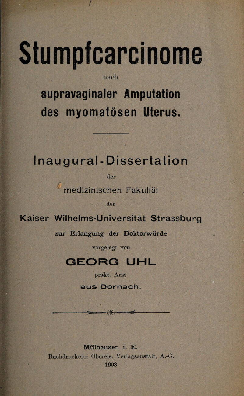 . . Stumpfcarcinome nach supravaginaler Amputation des myomatösen Uterus. . Inaug ural- Dissertation der medizinischen Fakultät der Kaiser Wilhelms-Universität Strassburg zur Erlangung der Doktorwürde vorgelegt von GEORG UHL prakt. Arzt aus Dörnach. Mülhausen i. E. Buchdruckerei Obereis. Verlagsanstalt, A.-G. 1908