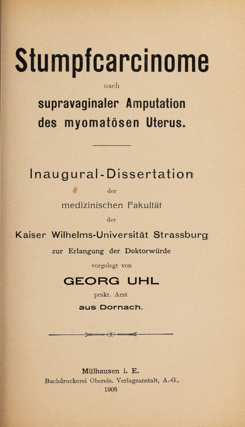 Stumpfcarcinome nach. supravaginaler Amputation des myomatösen Uterus. Inaug ural-Dissertation der medizinischen Fakultät der Kaiser Wilhelms-Universität Strassburg zur Erlangung der Doktorwürde vorgelegt von GEORG UHL prakt. Arzt aus Dörnach. Mülhausen i. E. Buchdruckerei Ohereis. Verlagsanstalt, A.-Gh 1908