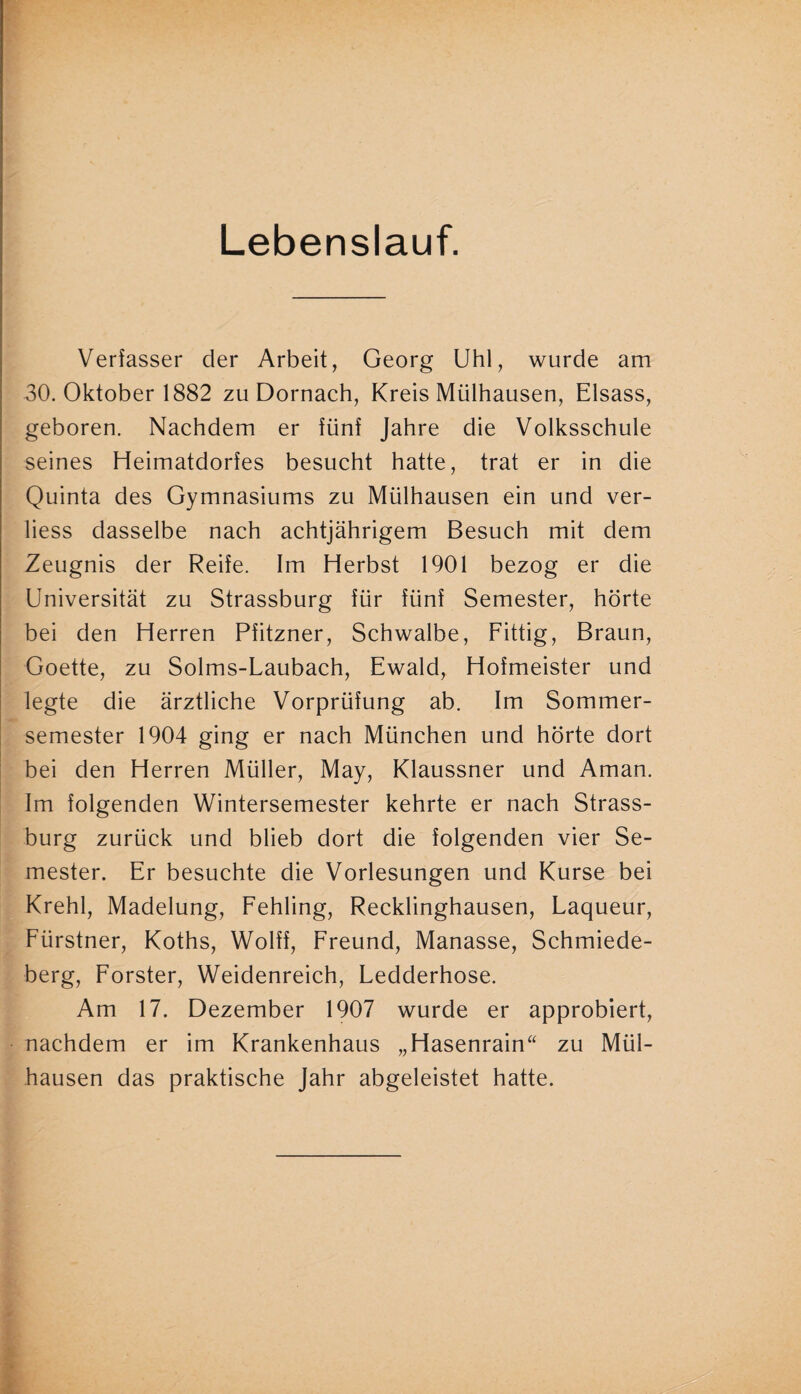 Lebenslauf. Verfasser der Arbeit, Georg Uhl, wurde am 30. Oktober 1882 zu Dörnach, Kreis Mülhausen, Eisass, geboren. Nachdem er fünf Jahre die Volksschule seines Heimatdorfes besucht hatte, trat er in die Quinta des Gymnasiums zu Mülhausen ein und ver- liess dasselbe nach achtjährigem Besuch mit dem Zeugnis der Reife. Im Herbst 1901 bezog er die Universität zu Strassburg für fünf Semester, hörte bei den Herren Pfitzner, Schwalbe, Fittig, Braun, Goette, zu Solms-Laubach, Ewald, Hofmeister und legte die ärztliche Vorprüfung ab. Im Sommer¬ semester 1904 ging er nach München und hörte dort bei den Herren Müller, May, Klaussner und Aman. Im folgenden Wintersemester kehrte er nach Strass¬ burg zurück und blieb dort die folgenden vier Se¬ mester. Er besuchte die Vorlesungen und Kurse bei Krehl, Madelung, Fehling, Recklinghausen, Laqueur, Fürstner, Koths, Wolff, Freund, Manasse, Schmiede¬ berg, Förster, Weidenreich, Ledderhose. Am 17. Dezember 1907 wurde er approbiert, nachdem er im Krankenhaus „Hasenrain“ zu Mül¬ hausen das praktische Jahr abgeleistet hatte.