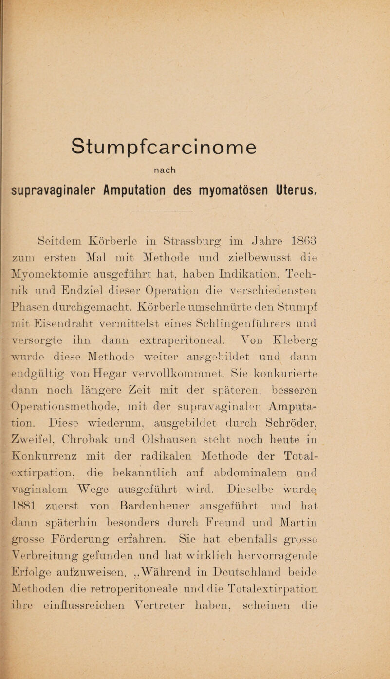 nach supravaginaler Amputation des myomatösen Uterus. Seitdem Körberle in Strassburg im Jalire 1863 zum ersten Mal mit Methode und zielbewusst die Myomektomie ausgeführt hat, haben Indikation. Tech¬ nik und Endziel dieser Operation die verschiedensten Phasen durchgemacht. Körberl e umschnürte den Stumpf mit Eisendraht vermittelst eines Schlingenführers und versorgte ihn dann extraperitoneal. Von Kleberg wurde diese Methode weiter ausgebildet und dann endgültig von Hegar vervollkommnet. Sie konkurierte dann noch längere Zeit mit der späteren, besseren Operationsmethode, mit der supravaginalen Amputa¬ tion. Diese wiederum, ausgebildet durch Schröder, Zweifel. Clirobak und Olshausen steht noch heute in / Konkurrenz mit der radikalen Methode der Total- •extirpation, die bekanntlich auf abdominalem und vaginalem Wege ausgeführt wird. Dieselbe wurde 1881 zuerst von Bardenheuer ausgeführt und hat dann späterhin besonders durch Ereund und Martin grosse Förderung erfahren. Sie hat ebenfalls grosse Verbreitung gefunden und hat wirklich hervorragende Erfolge aufzuweisen. „Während in Deutschland beide Methoden die retroperitoneale und die Totalextirpation ihre einflussreichen Vertreter haben, scheinen die 1