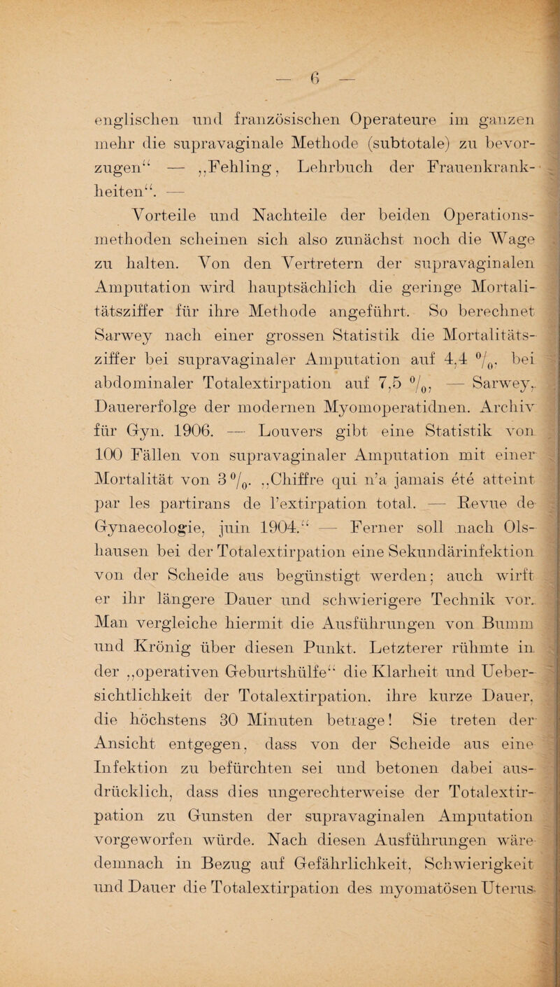 englischen und französischen Operateure im ganzen mehr die supravaginale Methode (subtotale) zu bevor- zugen“ — ,,Fehling, Lehrbuch der Frauenkrank¬ heiten”. — 1 Vorteile und Nachteile der beiden Operations¬ methoden scheinen sich also zunächst noch die Wage zu halten. Von den Vertretern der supravaginalen Amputation wird hauptsächlich die geringe Mortali¬ tätsziffer für ihre Methode angeführt. So berechnet Sarwey nach einer grossen Statistik die Mortalitäts¬ ziffer bei supravagina]er Amputation auf 4M °/0. bei abdominaler Totalextirpation auf 7,5 °/0, — Sarwey,. Dauererfolge der modernen Myomoperatidnen. Archiv für Gyn. 1906. — Louvers gibt eine Statistik von 100 Fällen von supravaginaler Amputation mit einer Mortalität von 3 °/0. ,,Chiffre qui n’a jamais ete atteint par les partirans de l’extirpation total. — Revue de Gynaecologie, juin 1904.” — Ferner soll nach Ols- hausen bei der Totalextirpation eine Sekundärinfektion von der Scheide aus begünstigt werden: auch wirft er ihr längere Dauer und schwierigere Technik vor.. Man vergleiche hiermit die Ausführungen von Bumm und Krönig über diesen Punkt. Letzterer rühmte in der ,,operativen Geburtshülfe“ die Klarheit und Ueber- sichtlichkeit der Totalextirpation, ihre kurze Dauer, die höchstens 30 Minuten betrage! Sie treten der Ansicht entgegen, dass von der Scheide aus eine Infektion zu befürchten sei und betonen dabei aus¬ drücklich, dass dies ungerechterweise der Totalextir¬ pation zu Gunsten der supravaginalen Amputation vorgeworfen würde. Nach diesen Ausführungen wäre demnach in Bezug auf Gefährlichkeit, Schwierigkeit und Dauer die Totalextirpation des myomatösen Uterus-
