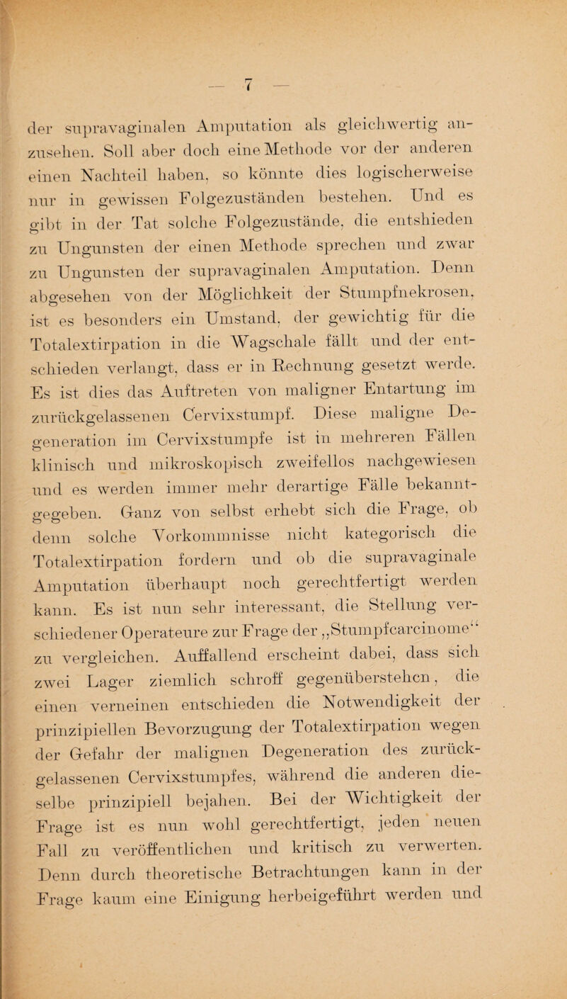 der supravaginalen Amputation als gleichwertig an¬ zusehen. Soll aber doch eine Methode vor der anderen einen Nachteil haben, so könnte dies logischerweise nur in gewissen Folgezuständen bestehen. Und es gibt in der Tat solche Folgezustände, die entshieden zu Ungunsten der einen Methode sprechen und zwar zu Ungunsten der supravaginalen Amputation. Denn abgesehen von der Möglichkeit der Stumpfnekrosen, ist es besonders ein Umstand, der gewichtig für die Totalextirpation in die Wagschale fällt und der ent¬ schieden verlangt, dass er in Rechnung gesetzt werde. Es ist dies das Auftreten von maligner Entartung im zurückgelassenen Cervixstumpf. Diese maligne De¬ generation im Cervixstumpfe ist in mehreren Fällen klinisch und mikroskopisch zweifellos nachgewiesen und es werden immer mehr derartige Fälle bekannt¬ gegeben. Glanz von selbst erhebt sich die Frage, ob denn solche Vorkommnisse nicht kategonsch die Totalextirp ation fordern und ob die supravaginale Amputation überhaupt noch gerechtfertigt werden kann. Es ist nun sehr interessant, die Stellung 'ver¬ schiedener Operateure zur Frage der ,,Stumpfcarcinome zu vergleichen. Auffallend erscheint dabei, dass sich zwei Lager ziemlich schroff gegenüberstehen, die einen verneinen entschieden die Notwendigkeit dei prinzipiellen Bevorzugung der Totalextirp ation wegen der Gefahr der malignen Degeneration des zurück¬ gelassenen Cervixstumpfes, während die anderen die¬ selbe prinzipiell bejahen. Bei der Wichtigkeit der Frage ist es nun wohl gerechtfertigt, jeden neuen Fall zu veröffentlichen und kritisch zu verwerten. Denn durch theoretische Betrachtungen kann in der Frage kaum eine Einigung herbeigeführt werden und