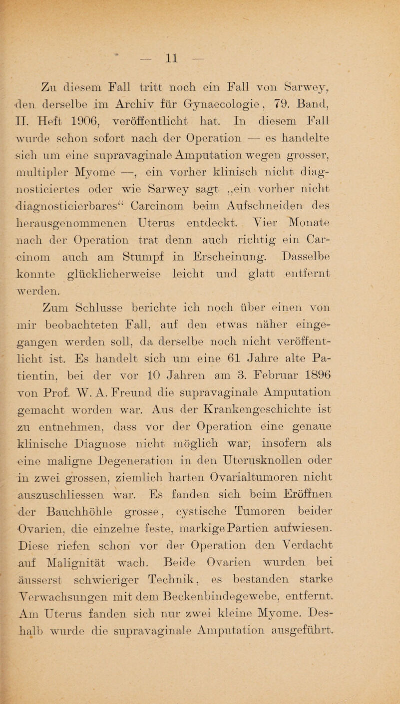 Zu diesem Fall tritt noch ein Fall von Sarwey, den derselbe im Archiv für Gynaecologie, 79. Band, II. Heft 1906, veröffentlicht hat. In diesem Fall wurde schon sofort nach der Operation — es handelte sich um eine supravaginale Amputation wegen grosser, multipler Myome —, ein vorher klinisch nicht diag¬ nostiziertes oder wie Sarwey sagt ,,ein vorher nicht ■diagnosticierbares“ Carcinom beim Auf schneiden des herausgenommenen Uterus entdeckt. Vier Monate nach der Operation trat denn auch richtig ein Car¬ cinom auch am Stumpf in Erscheinung. Dasselbe konnte glücklicherweise leicht und glatt entfernt werden. Zum Schlüsse berichte ich noch über einen von mir beobachteten Fall, auf den etwas näher einge¬ gangen werden soll, da derselbe noch nicht veröffent¬ licht ist. Es handelt sich um eine 61 Jahre alte Pa¬ tientin, bei der vor 10 Jahren am 3. Februar 1896 von Prof. W. A. Freund die supravaginale Amputation gemacht worden war. Aus der Krankengeschichte ist zu entnehmen, dass vor der Operation eine genaue klinische Diagnose nicht möglich war, insofern als eine maligne Degeneration in den Uterusknollen oder in zwei grossen, ziemlich harten Ovarialtumoren nicht auszuschliessen war. Es fanden sich beim Eröffnen der Bauchhöhle grosse, cystische Tumoren beider Ovarien, die einzelne feste, markige Partien aufwiesen. Diese riefen schon vor der Operation den Verdacht auf Malignität wach. Beide Ovarien wurden bei äusserst schwieriger Technik, es bestanden starke Verwachsungen mit dem Beckenbindegewebe, entfernt. Am Uterus fanden sich nur zwei kleine Myome. Des¬ halb wurde die supravaginale Amputation ausgeführt.