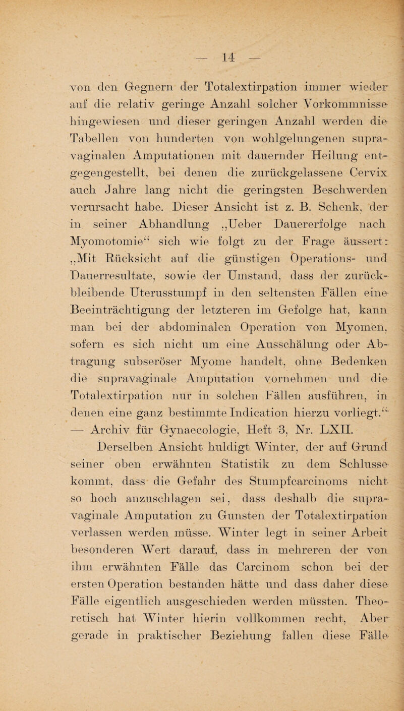 von den Gegnern der Totalextirpation immer wieder auf die relativ geringe Anzahl solcher Vorkommnisse liingewiesen und dieser geringen Anzahl werden die Tabellen von hunderten von wohlgelungenen supra- vaginalen Amputationen mit dauernder Heilung ent¬ gegengestellt, bei denen die zurückgelassene Cervix auch Jahre lang nicht die geringsten Beschwerden verursacht habe. Dieser Ansicht ist z. B. Schenk, der in seiner Abhandlung ,,Ueber Dauererfolge nach Myomotomieb sich wie folgt zu der Frage äussert: „Mit Rücksicht auf die günstigen Operations- und Dauerresultate, sowie der Umstand, dass der zurück- bleibende Uterusstumpf in den seltensten Fällen eine Beeinträchtigung der letzteren im Gefolge hat, kann man bei der abdominalen Operation von Myomen, sofern es sich nicht um eine Ausschälung oder Ab¬ tragung subseröser Myome handelt, ohne Bedenken die supravaginale Amputation vornehmen und die Totalextirpation nur in solchen Fällen ausführen, in denen eine ganz bestimmte Indication hierzu vorliegtb' Archiv für Gynaecologie, Heft 3, Nr. LXII. Derselben Ansicht huldigt Winter, der auf Grund seiner oben erwähnten Statistik zu dem Schlüsse kommt, dass die Gefahr des Stumpfcarcinoms nicht so hoch anzuschlagen sei, dass deshalb die supra- vaginale Amputation zu Gunsten der Totalextirpation verlassen werden müsse. Winter legt in seiner Arbeit besonderen Wert darauf, dass in mehreren der von ihm erwähnten Fälle das Carcinom schon bei der ersten Operation bestanden hätte und dass daher diese Fälle eigentlich ausgeschieden werden müssten. Theo¬ retisch hat Winter hierin vollkommen recht, Aber gerade in praktischer Beziehung fallen diese Fälle-