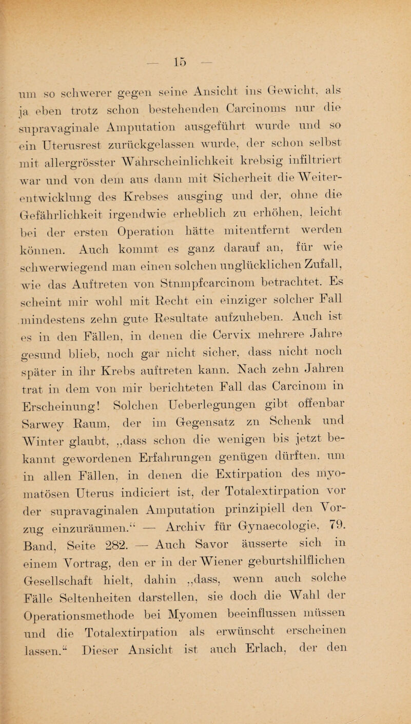 um so schwerer gegen seine Ansicht ins Gewicht, als ja eben trotz schon bestehenden Carcinoms nur die supravaginale Amputation ausgeführt wurde und so ein Uterusrest zurückgelassen wurde, der schon selbst mit allergrösster Wahrscheinlichkeit krebsig infiltriert war und von dein aus dann mit Sicherheit die Weiter¬ entwicklung des Krebses ausging und der, ohne die Gefährlichkeit irgendwie erheblich zu erhöhen, leicht bei der ersten Operation hätte mitentfernt werden können. Auch kommt es ganz darauf an, für wTie schwerwiegend man einen solchen unglücklichen Zufall, wie das Auftreten von Stnmpfcarcinom betrachtet. Es scheint mir wohl mit Recht ein einziger solcher Fall mindestens zehn gute Resultate aufzuheben. Auch ist es in den Fällen, in denen die Cervix mehrere Jahre gesund blieb, noch gar nicht sicher, dass nicht noch später in ihr Krebs auf treten kann. Nach zehn Jahren trat in dem von mir berichteten Fall das Carcinom in Erscheinung! Solchen Ueberlegungen gibt offenbar Sarwey Raum, der im Gegensatz zn Schenk und Winter glaubt, ,,dass schon die wenigen bis jetzt be¬ kannt gewordenen Erfahrungen genügen dürften, um in allen Fällen, in denen die Extirpation des myo- matösen Uterus indiciert ist, der Totalextirpation vor der supravaginalen Amputation prinzipiell den Vor¬ zug einzuräumen.■' — Archiv für Gynaecologie, 79. Band, Seite 282. — Auch Savor äusserte sich in einem Vortrag, den er in der Wiener geburtshilflichen Gesellschaft hielt, dahin „dass, wenn auch solche Fälle Seltenheiten darstellen, sie doch die Wahl der Operationsmethode bei Myomen beeinflussen müssen und die Totalextirpation als erwünscht erscheinen lassen. “ Dieser Ansicht ist auch Erlach, der den
