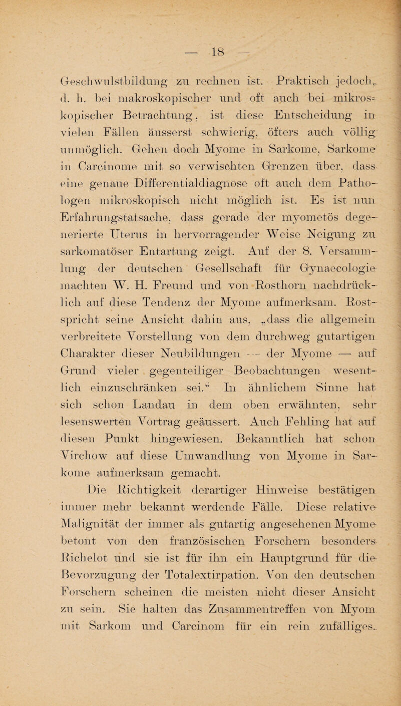 Geschwulsfbildung zu rechnen ist. Praktisch jedoch^ d. li. bei makroskopischer und oft auch bei mikros= kopischer Betrachtung, ist diese Entscheidung in vielen Fällen äusserst schwierig, öfters auch völlig unmöglich. Gehen doch Myome in Sarkome, Sarkome in Carcinome mit so verwischten Grenzen über, dass eine genaue Differentialdiagnose oft auch dem Patho¬ logen mikroskopisch nicht möglich ist. Es ist nun Erfahrungstatsache, dass gerade der myometös dege¬ nerierte Uterus in hervorragender Weise Neigung zu sarkomatöser Entartung zeigt. Auf der 8. Versamm¬ lung der deutschen Gesellschaft für Gynaecologie machten W. H. Freund und von Posthorn nachdrück¬ lich auf diese Tendenz der Myome aufmerksam. Post- spriclit seine Ansicht dahin aus, „dass die allgemein verbreitete Vorstellung von dem durchweg gutartigen Charakter dieser Neubildungen --- der Myome — auf Grund vieler gegenteiliger Beobachtungen wesent¬ lich einzuschränken sei.“ In ähnlichem Sinne hat sich schon Landau in dem oben erwähnten, sehr lesenswerten Vortrag geäussert. Auch Fehling hat auf diesen Punkt hingewiesen. Bekanntlich hat schon Virchow auf diese Umwandlung von Myome in Sar¬ kome aufmerksam gemacht. Die Pichtigkeit derartiger Hinweise bestätigen immer mehr bekannt werdende Fälle. Diese relative Malignität der immer als gutartig angesehenen Myome betont von den französischen Forschern besonders Pichelot und sie ist für ihn ein Hauptgrund für die Bevorzugung der Totalextirpation. Von den deutschen Forschern scheinen die meisten nicht dieser Ansicht zu sein. Sie halten das Zusammentreffen von Myom mit Sarkom und Carcinom für ein rein zufälliges..