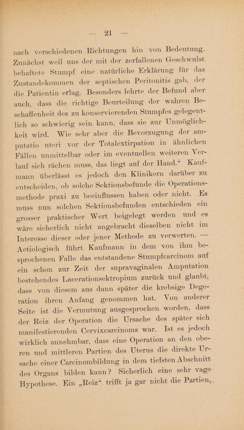 nach verschiedenen Richtungen hin von Bedeutung. Zunächst weil uns der mit der zerfallenen Geschwulst behaftete Stumpf eine natürliche Erklärung für das Zustandekommen der septischen Peritonitis gab, der die Patientin erlag. Besonders lehrte der Befund aber auch, dass die richtige Beurteilung der wahren Be¬ schaffenheit des zu konservierenden Stumpfes gelegent¬ lich so schwierig sein kann, dass sie zur Unmöglich keit wird. Wie sehr aber die Bevorzugung der am- putatio uteri vor der Totalextirpation in ähnlichen Fällen unmittelbar oder im eventuellen weiteren Ver¬ lauf sich rächen muss, das liegt auf der Hand. Kauf¬ mann überlässt es jedoch den Klinikern darüber zu entscheiden, ob solche Sektionsbefunde die Operations¬ methode praxi zu beeinflussen haben oder nicht. Es muss nun solchen Sektionsbefunden entschieden ein grosser praktischer Wert beigelegt werden und es wäre sicherlich nicht angebracht dieselben nicht im Interesse dieser oder jener Methode zu verwerten. — Aetiologiscli führt Kaufmann in dem von ihm be¬ sprochenen Falle das entstandene Stumpfcarcinom auf ein schon zur Zeit der supravaginalen Amputation bestehendes Lacerationsektropium zurück und glaubt, dass von diesem aus dann später die krebsige Dege- ration ihren Anfang genommen hat. Von anderer Seite ist die Vermutung ausgesprochen worden, dass der Beiz der Oxieration die Ursache des später sich manifestierenden Cervixcarcinoms war. Ist es jedoch wirklich annehmbar, dass eine Operation an den obe¬ ren und mittleren Partien des Uterus die direkte Ur¬ sache einer Carcinombildung in dem tiefsten Abschnitt des Organs bilden kann ? Sicherlich eine sehr vage Hypothese. Ein „Reiz“ trifft ja gar nicht die Partien,