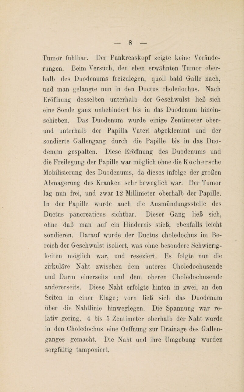 Tumor fühlbar. Der Pankreaskopf zeigte keine Verände¬ rungen. Beim Versuch, den eben erwähnten Tumor ober¬ halb des Duodenums freizulegen, quoll bald Galle nach, und man gelangte nun in den Ductus choledochus. Nach Eröffnung desselben unterhalb der Geschwulst ließ sich eine Sonde ganz unbehindert bis in das Duodenum hinein¬ schieben. Das Duodenum wurde einige Zentimeter ober¬ und unterhalb der Papilla Vateri abgeklemmt und der sondierte Gallengang durch die Papille bis in das Duo¬ denum gespalten. Diese Eröffnung des Duodenums und die Freilegung der Papille war möglich ohne die Ko eher sehe Mobilisierung des Duodenums, da dieses infolge der großen Abmagerung des Kranken sehr beweglich war. Der Tumor lag nun frei, und zwar 12 Millimeter oberhalb der Papille. In der Papille wurde auch die Ausmündungsstelle des Ductus pancreaticus sichtbar. Dieser Gang ließ sich, ohne daß man auf ein Hindernis stieß, ebenfalls leicht sondieren. Darauf wurde der Ductus choledochus im Be¬ reich der Geschwulst isoliert, was ohne besondere Schwierig¬ keiten möglich war, und reseziert. Es folgte nun die zirkuläre Naht zwischen dem unteren Choledochusende und Darm einerseits und dem oberen Choledochusende andererseits. Diese Naht erfolgte hinten in zwei, an den Seiten in einer Etage; vorn ließ sich das Duodenum über die Nahtlinie hinweglegen. Die Spannung war re¬ lativ gering. 4 bis 5 Zentimeter oberhalb der Naht wurde in den Choledochus eine Oeffnung zur Drainage des Gallen¬ ganges gemacht. Die Naht und ihre Umgebung wurden sorgfältig tamponiert.