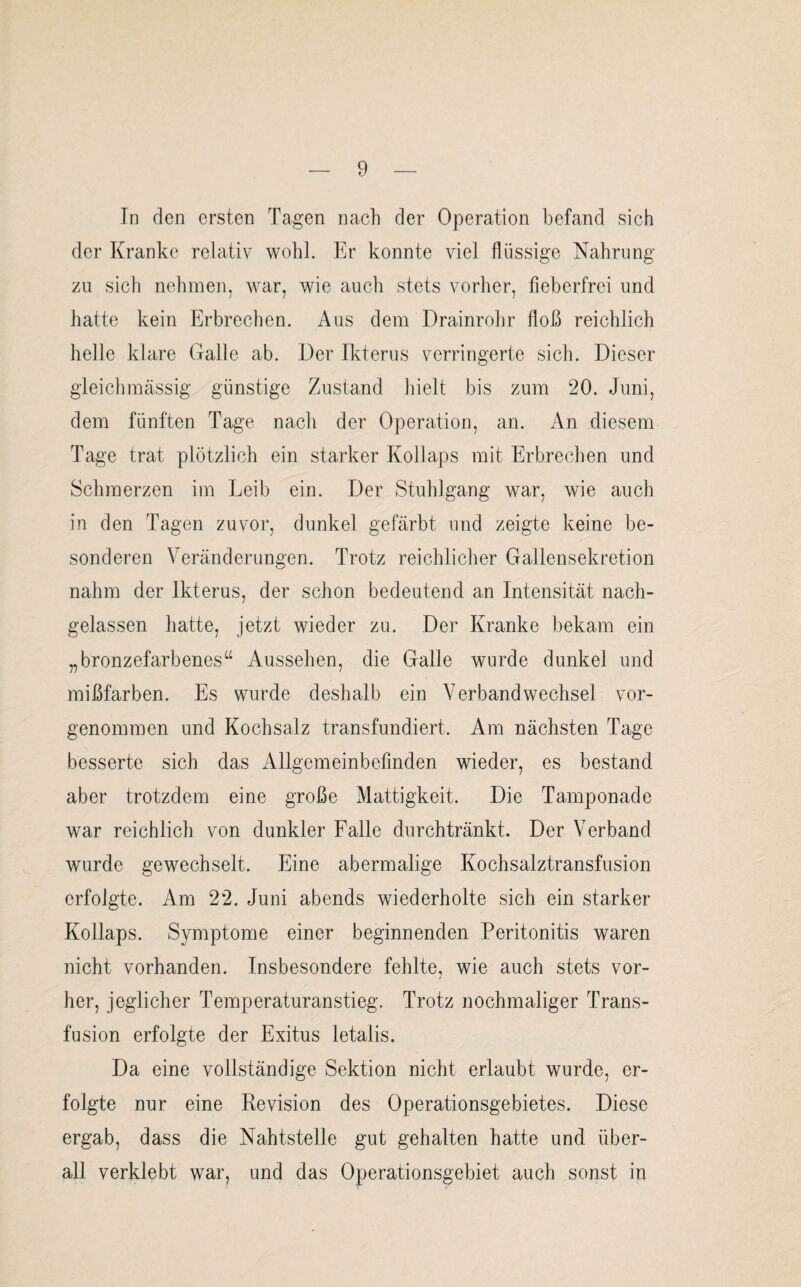 In den ersten Tagen nach der Operation befand sich der Kranke relativ wohl. Er konnte viel flüssige Nahrung zu sich nehmen, war, wie auch stets vorher, fieberfrei und hatte kein Erbrechen. Aus dem Drainrohr floß reichlich helle klare Galle ab. Der Ikterus verringerte sich. Dieser gleichmässig günstige Zustand hielt bis zum 20. Juni, dem fünften Tage nach der Operation, an. An diesem Tage trat plötzlich ein starker Kollaps mit Erbrechen und Schmerzen im Leib ein. Der Stuhlgang war, wie auch in den Tagen zuvor, dunkel gefärbt und zeigte keine be¬ sonderen Veränderungen. Trotz reichlicher Gallensekretion nahm der Ikterus, der schon bedeutend an Intensität nach¬ gelassen hatte, jetzt wieder zu. Der Kranke bekam ein „bronzefarbenes“ Aussehen, die Galle wurde dunkel und mißfarben. Es wurde deshalb ein Verbandwechsel vor¬ genommen und Kochsalz transfundiert. Am nächsten Tage besserte sich das Allgemeinbefinden wieder, es bestand aber trotzdem eine große Mattigkeit. Die Tamponade war reichlich von dunkler Falle durchtränkt. Der Verband wurde gewechselt. Eine abermalige Kochsalztransfusion erfolgte. Am 22. Juni abends wiederholte sich ein starker Kollaps. Symptome einer beginnenden Peritonitis waren nicht vorhanden. Insbesondere fehlte, wie auch stets vor¬ her, jeglicher Temperaturanstieg. Trotz nochmaliger Trans¬ fusion erfolgte der Exitus letalis. Da eine vollständige Sektion nicht erlaubt wurde, er¬ folgte nur eine Revision des Operationsgebietes. Diese ergab, dass die Nahtstelle gut gehalten hatte und über¬ all verklebt war, und das Operationsgebiet auch sonst in