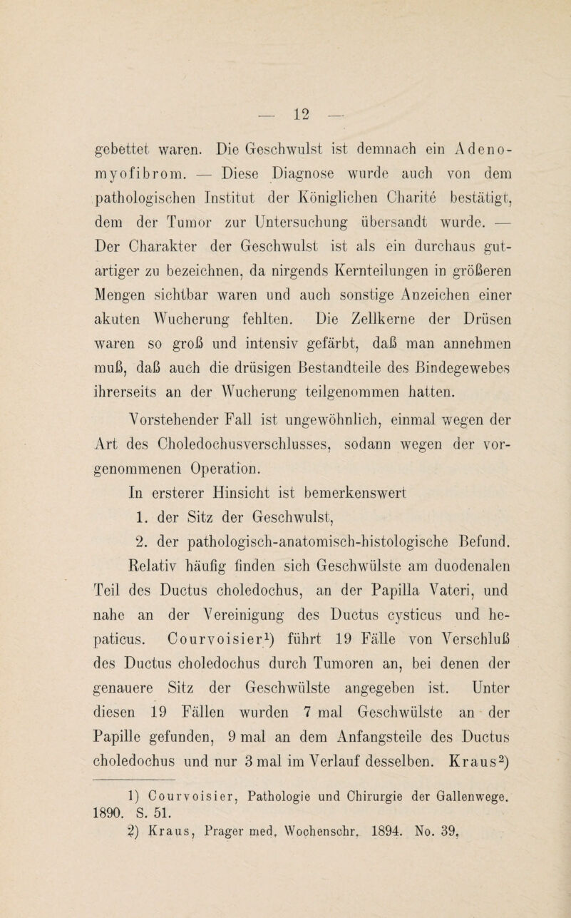 gebettet waren. Die Geschwulst ist demnach ein Adeno- myofibrom. — Diese Diagnose wurde auch von dem pathologischen Institut der Königlichen Charite bestätigt, dem der Tumor zur Untersuchung übersandt wurde. — Der Charakter der Geschwulst ist als ein durchaus gut¬ artiger zu bezeichnen, da nirgends Kernteilungen in größeren Mengen sichtbar waren und auch sonstige Anzeichen einer akuten Wucherung fehlten. Die Zellkerne der Drüsen waren so groß und intensiv gefärbt, daß man annehmen muß, daß auch die drüsigen Bestandteile des Bindegewebes ihrerseits an der Wucherung teilgenommen hatten. Vorstehender Fall ist ungewöhnlich, einmal wegen der Art des Choledochusverschlusses, sodann wegen der vor¬ genommenen Operation. In ersterer Hinsicht ist bemerkenswert 1. der Sitz der Geschwulst, 2. der pathologisch-anatomisch-histologische Befund. Relativ häufig finden sich Geschwülste am duodenalen Teil des Ductus choledochus, an der Papilla Vateri, und nahe an der A7ereinigung des Ductus cysticus und he- paticus. Courvoisier1) führt 19 Fälle von Verschluß des Ductus choledochus durch Tumoren an, bei denen der genauere Sitz der Geschwülste angegeben ist. Unter diesen 19 Fällen wurden 7 mal Geschwülste an der Papille gefunden, 9 mal an dem Anfangsteile des Ductus choledochus und nur 3 mal im Verlauf desselben. Kraus2) 1) Courvoisier, Pathologie und Chirurgie der Gallenwege. 1890. S. 51. 2) Kraus, Prager med. Wochenschr. 1894. No. 39.