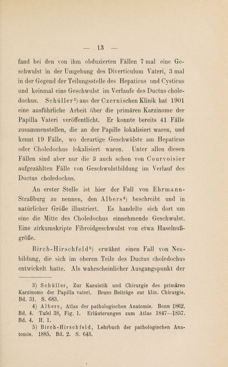 fand bei den von ihm obduzierten Fällen 7 mal eine Ge¬ schwulst in der Umgebung des Diverticulum Vateri, 3 mal in der Gegend der Teilungsstelle des Hepaticus und Cysticus und keinmal eine Geschwulst im Verlaufe des Ductus chole- dochus. Schüller3) aus der Czernisehen Klinik hat 1901 eine ausführliche Arbeit über die primären Karzinome der Papilla Vateri veröffentlicht. Er konnte bereits 41 Fälle zusammenstellen, die an der Papille lokalisiert waren, und kennt 19 Fälle, wo derartige Geschwülste am Hepaticus oder Choledochus lokalisiert waren. Unter allen diesen Fällen sind aber nur die 3 auch schon von Courvoisier aufgezählten Fälle von Geschwulstbildung im Verlauf des Ductus choledochus. An erster Stelle ist hier der Fall von Ehrmann- Straßburg zu nennen, den Albers4) beschreibt und in natürlicher Größe illustriert. Es handelte sich dort um eine die Mitte des Choledochus einnehmende Geschwulst. Eine zirkumskripte Fibroidgeschwulst von etwa Haselnuß¬ größe. Birch-Hirschfeld5) erwähnt einen Fall von Neu¬ bildung, die sich im oberen Teile des Ductus choledochus entwickelt hatte. Als wahrscheinlicher Ausgangspunkt der 3) Schüller, Zur Kasuistik und Chirurgie des primären Karzinoms der Papilla vateri. Bruns Beiträge zur klin. Chirurgie. Bd. 31. S. 683. 4) Albers, Atlas der pathologischen Anatomie. Bonn 1862. Bd. 4. Tafel 38, Fig. 1. Erläuterungen zum Atlas 1847—1857. Bd. 4, H. 1. 5) Birch-Hirschfeld, Lehrbuch der pathologischen Ana¬ tomie. 1885. Bd. 2. S. 643.