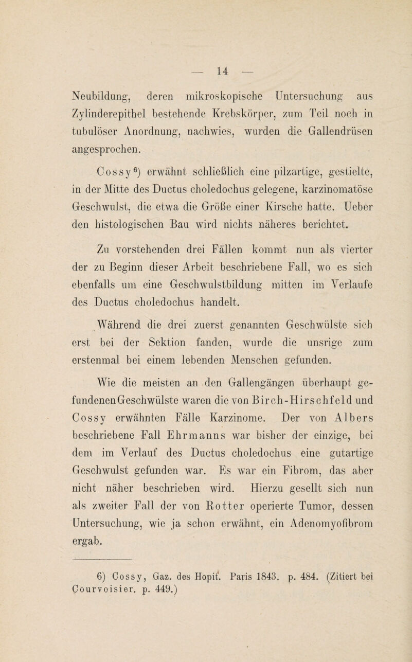 Neubildung, deren mikroskopische Untersuchung aus Zylinderepithel bestehende Krebskörper, zum Teil noch in tubulöser Anordnung, nachwies, wurden die Gallendrüsen angesprochen. Cossy6) erwähnt schließlich eine pilzartige, gestielte, in der Mitte des Ductus choledochus gelegene, karzinomatöse Geschwulst, die etwa die Größe einer Kirsche hatte. Ueber den histologischen Bau wird nichts näheres berichtet. Zu vorstehenden drei Fällen kommt nun als vierter der zu Beginn dieser Arbeit beschriebene Fall, wo es sich ebenfalls um eine Geschwulstbildung mitten im Verlaufe des Ductus choledochus handelt. Während die drei zuerst genannten Geschwülste sich erst bei der Sektion fanden, wurde die unsrige zum erstenmal bei einem lebenden Menschen gefunden. Wie die meisten an den Gallengängen überhaupt ge¬ fundenen Geschwülste waren die von Birch-FIirschfeld und Cossy erwähnten Fälle Karzinome. Der von AIbers beschriebene Fall Ehrmanns war bisher der einzige, bei dem im Verlauf des Ductus choledochus eine gutartige Geschwulst gefunden war. Es war ein Fibrom, das aber nicht näher beschrieben wird. Hierzu gesellt sich nun als zweiter Fall der von R otter operierte Tumor, dessen Untersuchung, wie ja schon erwähnt, ein Adenomyofibrom ergab. 6) Cossy, Gaz. des Hopit'. Paris 1843. p. 484. (Zitiert bei Courvoisier. p. 449.)