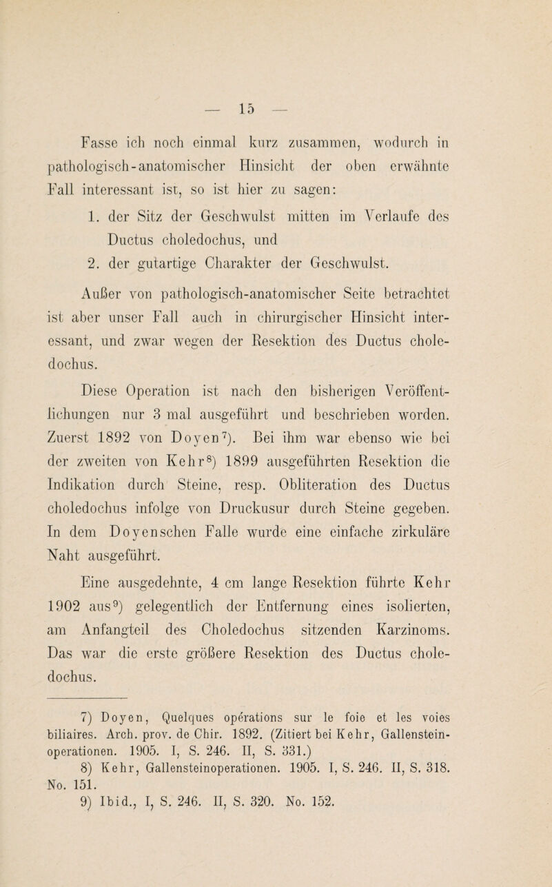 Fasse ich noch einmal kurz zusammen, wodurch in pathologisch-anatomischer Hinsicht der oben erwähnte Fall interessant ist, so ist hier zu sagen: 1. der Sitz der Geschwulst mitten im Verlaufe des Ductus choledochus, und 2. der gutartige Charakter der Geschwulst. Außer von pathologisch-anatomischer Seite betrachtet ist aber unser Fall auch in chirurgischer Hinsicht inter¬ essant, und zwar wegen der Resektion des Ductus chole¬ dochus. Diese Operation ist nach den bisherigen Veröffent¬ lichungen nur 3 mal ausgeführt und beschrieben worden. Zuerst 1892 von Doyen7). Bei ihm war ebenso wie bei der zweiten von Kehr8) 1899 ausgeführten Resektion die Indikation durch Steine, resp. Obliteration des Ductus choledochus infolge von Druckusur durch Steine gegeben. In dem Doyenschen Falle wurde eine einfache zirkuläre Naht ausgeführt. Eine ausgedehnte, 4 cm lange Resektion führte Kehr 1902 aus9) gelegentlich der Entfernung eines isolierten, am Anfangteil des Choledochus sitzenden Karzinoms. Das war die erste größere Resektion des Ductus chole¬ dochus. 7) Doyen, Quelques operations sur le foie et les voies biliaires. Arch. prov. de Chir. 1892. (Zitiert bei Kehr, Gallenstein¬ operationen. 1905. I, S. 246. II, S. 331.) 8) Kehr, Gallensteinoperationen. 1905. I, S. 246. II, S. 318. No. 151. 9) Ibid., I, S. 246. II, S. 320. No. 152.