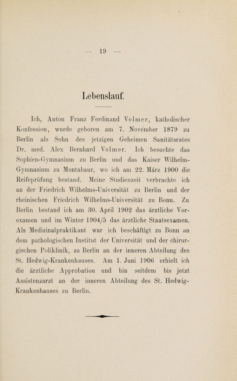 Lebenslauf. Ich, Anton Franz Ferdinand Volmer, katholischer Konfession, wurde geboren am 7. November 1879 zu Berlin als Sohn des jetzigen Geheimen Sanitätsrates Dr. med. Alex Bernhard Volmer. Ich besuchte das Sophien-Gymnasium zu Berlin und das Kaiser Wilhelm- Gymnasium zu Montabaur, wo ich am 22. März 1900 die Reifeprüfung bestand. Meine Studienzeit verbrachte ich an der Friedrich Wilhelms-Universität zu Berlin und der rheinischen Friedrich Wilhelms-Universität zu Bonn. Zu Berlin bestand ich am 30. April 1902 das ärztliche Vor¬ examen und im Winter 1904/5 das ärztliche Staatsexamen. Als Medizinalpraktikant war ich beschäftigt zu Bonn an dem pathologischen Institut der Universität und der chirur¬ gischen Poliklinik, zu Berlin an der inneren Abteilung des St. Hedwig-Krankenhauses. Am 1. Juni 1906 erhielt ich die ärztliche Approbation und bin seitdem bis jetzt Assistenzarzt an der inneren Abteilung des St. Hedwig- Krankenhauses zu Berlin.