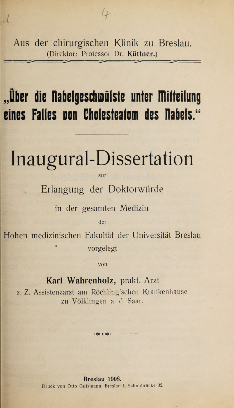 - Aus der chirurgischen Klinik zu Breslau. (Direktor: Professor Dr. Küttner.) „Über die nabelgesdiiaülste unter Dlitleilung eines Falles non Cholesteatom des Ilabels.“ Inaugural-Dissertation zur Erlangung der Doktorwürde in der gesamten Medizin der Hohen medizinischen Fakultät der Universität Breslau vorgelegt von Karl Wahrenholz, prakt. Arzt z. Z. Assistenzarzt am Röchling’schen Krankenhause zu Völklingen a. d. Saar. Breslau 1908. Druck von Otto Gutsmann, Breslau I, Sclmhbrücke 32.