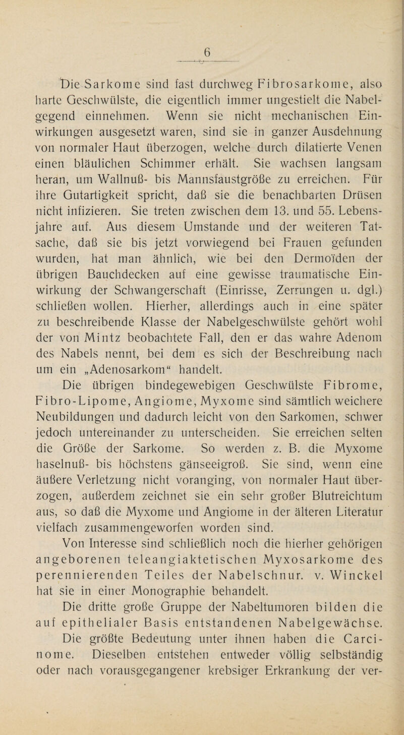 t)ie Sark ome sind fast durchweg Fibrosarkome, also harte Geschwülste, die eigentlich immer ungestielt die Nabel¬ gegend einnehmen. Wenn sie nicht mechanischen Ein¬ wirkungen ausgesetzt waren, sind sie in ganzer Ausdehnung von normaler Haut überzogen, welche durch diktierte Venen einen bläulichen Schimmer erhält. Sie wachsen langsam heran, um Wallnuß- bis Mannsfaustgröße zu erreichen. Für ihre Gutartigkeit spricht, daß sie die benachbarten Drüsen nicht infizieren. Sie treten zwischen dem 13. und 55. Lebens¬ jahre auf. Aus diesem Umstande und der weiteren Tat¬ sache, daß sie bis jetzt vorwiegend bei Frauen gefunden wurden, hat man ähnlich, wie bei den Dermoiden der übrigen Bauchdecken auf eine gewisse traumatische Ein¬ wirkung der Schwangerschaft (Einrisse, Zerrungen u. dgl.) schließen wollen. Hierher, allerdings auch in eine später zu beschreibende Klasse der Nabelgeschwülste gehört wohl der von Mintz beobachtete Fall, den er das wahre Adenom des Nabels nennt, bei dem es sich der Beschreibung nach um ein „Adenosarkom“ handelt. Die übrigen bindegewebigen Geschwülste Fibrome, Fibro-Lipome,Angiome, Myxome sind sämtlich weichere Neubildungen und dadurch leicht von den Sarkomen, schwer jedoch untereinander zu unterscheiden. Sie erreichen selten die Größe der Sarkome. So werden z. B. die Myxome haselnuß- bis höchstens gänseeigroß. Sie sind, wenn eine äußere Verletzung nicht voranging, von normaler Haut über¬ zogen, außerdem zeichnet sie ein sehr großer Blutreichtum aus, so daß die Myxome und Angiome in der älteren Literatur vielfach zusammengeworfen worden sind. Von Interesse sind schließlich noch die hierher gehörigen angeborenen teleangiaktetischen Myxosarkome des perennierenden Teiles der Nabelschnur, v. Win ekel hat sie in einer Monographie behandelt. Die dritte große Gruppe der Nabeltumoren bilden die auf epithelialer Basis entstandenen Nabelgewächse. Die größte Bedeutung unter ihnen haben die Carci- nome. Dieselben entstehen entweder völlig selbständig oder nach vorausgegangener krebsiger Erkrankung der ver-