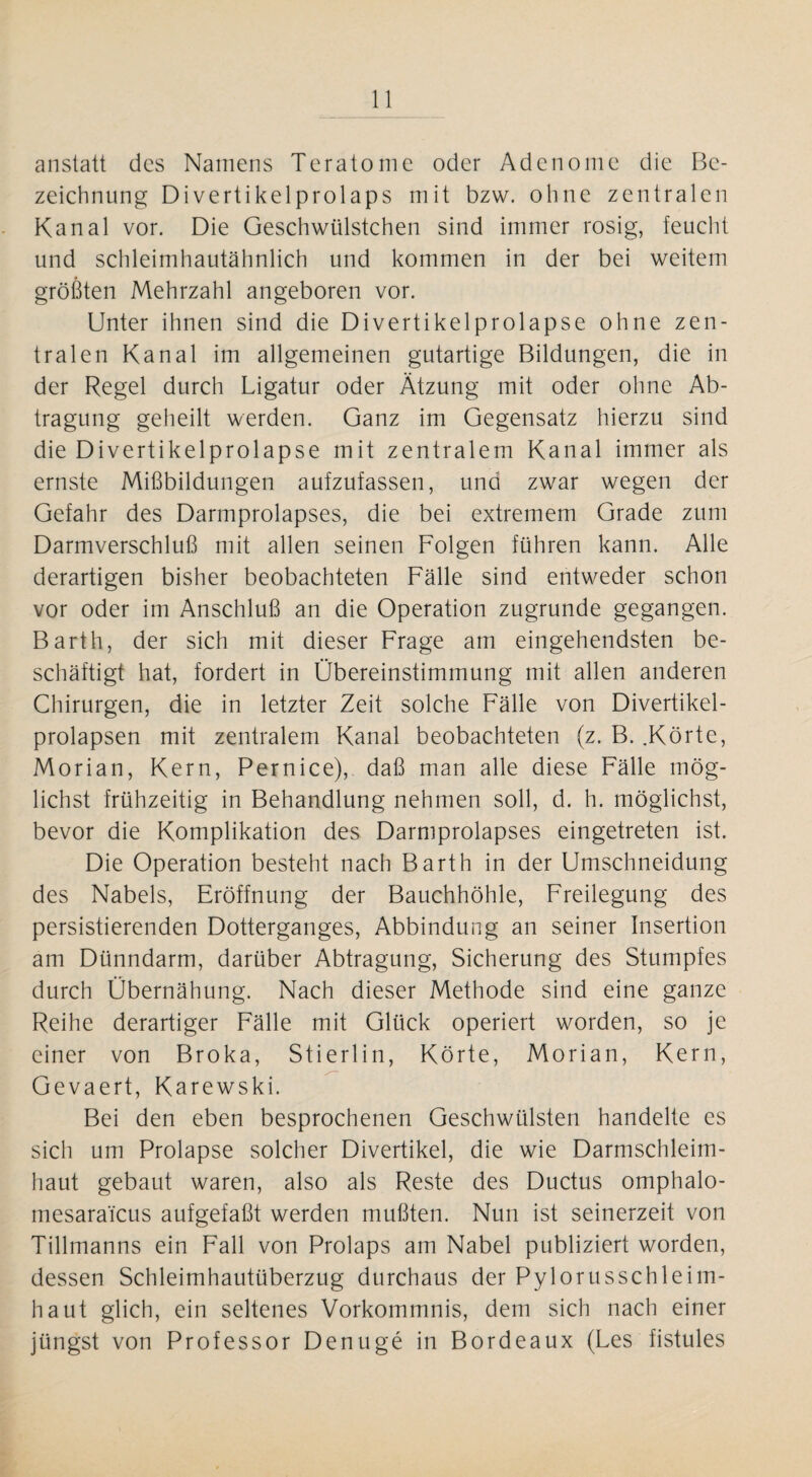 anstatt des Namens Teratome oder Adenome die Be¬ zeichnung Divertikelprolaps mit bzw. ohne zentralen Kanal vor. Die Geschwülstchen sind immer rosig, feucht und schleimhautähnlich und kommen in der bei weitem größten Mehrzahl angeboren vor. Unter ihnen sind die Divertikelprolapse ohne zen¬ tralen Kanal im allgemeinen gutartige Bildungen, die in der Regel durch Ligatur oder Ätzung mit oder ohne Ab¬ tragung geheilt werden. Ganz im Gegensatz hierzu sind die Divertikelprolapse mit zentralem Kanal immer als ernste Mißbildungen aufzufassen, und zwar wegen der Gefahr des Darmprolapses, die bei extremem Grade zum Darmverschluß mit allen seinen Folgen führen kann. Alle derartigen bisher beobachteten Fälle sind entweder schon vor oder im Anschluß an die Operation zugrunde gegangen. Barth, der sich mit dieser Frage am eingehendsten be¬ schäftigt hat, fordert in Übereinstimmung mit allen anderen Chirurgen, die in letzter Zeit solche Fälle von Divertikel¬ prolapsen mit zentralem Kanal beobachteten (z. B. .Körte, Morian, Kern, Pernice), daß man alle diese Fälle mög¬ lichst frühzeitig in Behandlung nehmen soll, d. h. möglichst, bevor die Komplikation des Darmprolapses eingetreten ist. Die Operation besteht nach Barth in der Umschneidung des Nabels, Eröffnung der Bauchhöhle, Freilegung des persistierenden Dotterganges, Abbindung an seiner Insertion am Dünndarm, darüber Abtragung, Sicherung des Stumpfes durch Übernähung. Nach dieser Methode sind eine ganze Reihe derartiger Fälle mit Glück operiert worden, so je einer von Broka, Stierlin, Körte, Morian, Kern, Gevaert, Karewski. Bei den eben besprochenen Geschwülsten handelte es sich um Prolapse solcher Divertikel, die wie Darmschleim¬ haut gebaut waren, also als Reste des Ductus omphalo- mesara'fcus aufgefaßt werden mußten. Nun ist seinerzeit von Tillmanns ein Fall von Prolaps am Nabel publiziert worden, dessen Schleimhautüberzug durchaus der Pylorusschleim- haut glich, ein seltenes Vorkommnis, dem sich nach einer jüngst von Professor Denuge in Bordeaux (Les fistules