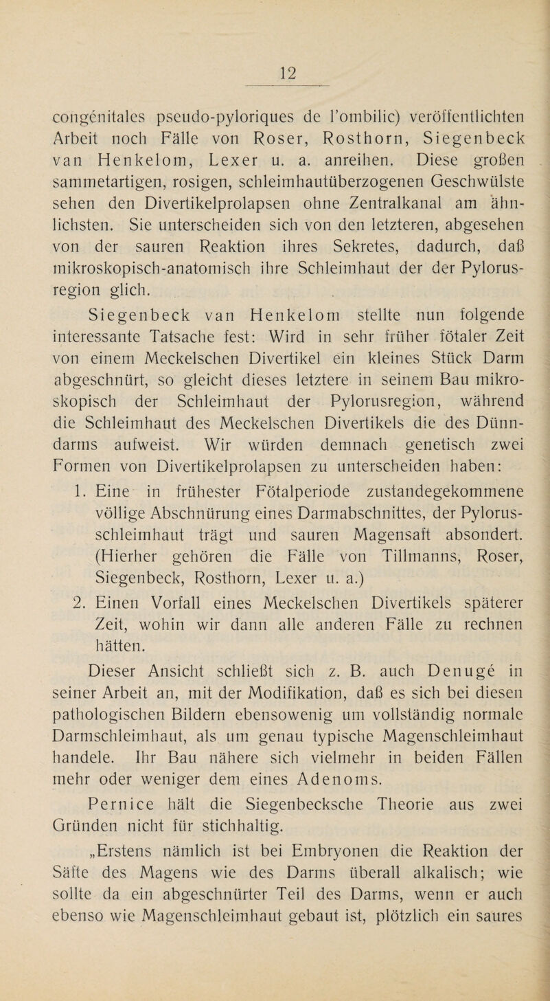 congenitales pseudo-pyloriques de l’ombilic) veröffentlichten Arbeit noch Fälle von Roser, Rosthorn, Siegenbeck van Henkelom, Lexer u. a. anreihen. Diese großen sammetartigen, rosigen, schleimhautüberzogenen Geschwülste sehen den Divertikelprolapsen ohne Zentralkanal am ähn¬ lichsten. Sie unterscheiden sich von den letzteren, abgesehen von der sauren Reaktion ihres Sekretes, dadurch, daß mikroskopisch-anatomisch ihre Schleimhaut der der Pylorus- region glich. Siegenbeck van Henkelom stellte nun folgende interessante Tatsache fest: Wird in sehr früher fötaler Zeit von einem Meckelschen Divertikel ein kleines Stück Darm abgeschnürt, so gleicht dieses letztere in seinem Bau mikro¬ skopisch der Schleimhaut der Pylorusregion, während die Schleimhaut des Meckelschen Divertikels die des Dünn¬ darms aufweist. Wir würden demnach genetisch zwei Formen von Divertikelprolapsen zu unterscheiden haben: 1. Eine in frühester Fötalperiode zustandegekommene völlige Abschnürung eines Darmabschnittes, der Pylorus- schleimhaut trägt und sauren Magensaft absondert. (Hierher gehören die Fälle von Tillmanns, Roser, Siegenbeck, Rosthorn, Lexer u. a.) 2. Einen Vorfall eines Meckelschen Divertikels späterer Zeit, wohin wir dann alle anderen Fälle zu rechnen hätten. Dieser Ansicht schließt sich z. B. auch Denuge in seiner Arbeit an, mit der Modifikation, daß es sich bei diesen pathologischen Bildern ebensowenig um vollständig normale Darmschleimhaut, als um genau typische Magenschleimhaut handele. Ihr Bau nähere sich vielmehr in beiden Fällen mehr oder weniger dem eines Adenoms. Pernice hält die Siegenbecksche Theorie aus zwei Gründen nicht für stichhaltig. „Erstens nämlich ist bei Embryonen die Reaktion der Säfte des Magens wie des Darms überall alkalisch; wie sollte da ein abgeschnürter Teil des Darms, wenn er auch ebenso wie Magenschleimhaut gebaut ist, plötzlich ein saures