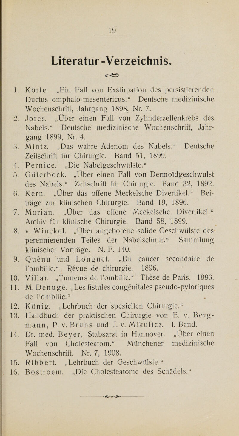 Literatur -Verzeichnis. 1. Körte. „Ein Fall von Exstirpation des persistierenden Ductus omphalo-mesentericus.“ Deutsche medizinische Wochenschrift, Jahrgang 1898, Nr. 7. 2. Jores. „Über einen Fall von Zylinderzellenkrebs des Nabels.“ Deutsche medizinische Wochenschrift, Jahr¬ gang 1899, Nr. 4. 3. Mintz. „Das wahre Adenom des Nabels.“ Deutsche Zeitschrift für Chirurgie. Band 51, 1899. 4. Pernice. „Die Nabelgeschwülste.“ 5. Güterbock. „Über einen Fall von Dermoidgeschwulst des Nabels.“ Zeitschrift für Chirurgie. Band 32, 1892. 6. Kern. „Über das offene Meckelsche Divertikel.“ Bei¬ träge zur klinischen Chirurgie. Band 19, 1896. 7. Morian. „Über das offene Meckelsche Divertikel.“ Archiv für klinische Chirurgie. Band 58, 1899. 8. v. Winckel. „Über angeborene solide Geschwülste des^ perennierenden Teiles der Nabelschnur.“ Sammlung klinischer Vorträge. N. F. 140. 9. Quenu und Longuet. „Du cancer secondaire de l’ombilic.“ Revue de Chirurgie. 1896. 10. Villar. „Tumeurs de l’ombilic.“ These de Paris. 1886. 11. M. Denuge. „Les fistules congenitales pseudo-pyloriques de l’ombilic.“ 12. König. „Lehrbuch der speziellen Chirurgie.“ 13. Handbuch der praktischen Chirurgie von E. v. Berg¬ mann, P. v. Bruns und J. v. Mikulicz. I. Band. 14. Dr. med. Beyer, Stabsarzt in Hannover. „Über einen Fall von Cholesteatom.“ Münchener medizinische Wochenschrift. Nr. 7, 1908. 15. Ribbert. „Lehrbuch der Geschwülste.“ 16. Bostroem. „Die Cholesteatome des Schädels.“