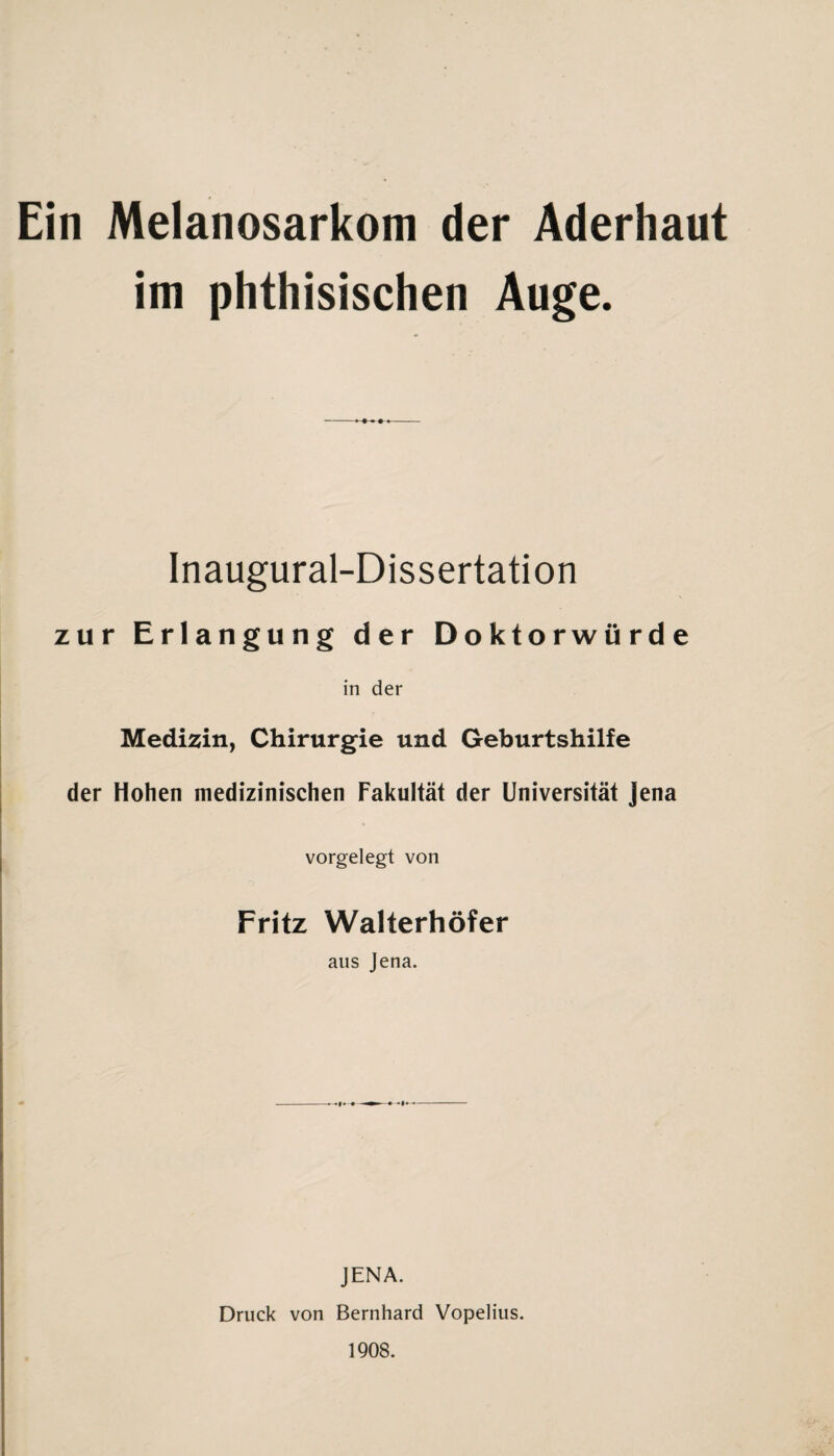 Ein Melanosarkom der Aderhaut im phthisischen Auge. Inaugural-Dissertation zur Erlangung der Doktorwürde in der Medizin, Chirurgie und Geburtshilfe der Hohen medizinischen Fakultät der Universität Jena vorgelegt von Fritz Walterhöfer aus Jena. JENA. Druck von Bernhard Vopelius. 1908.