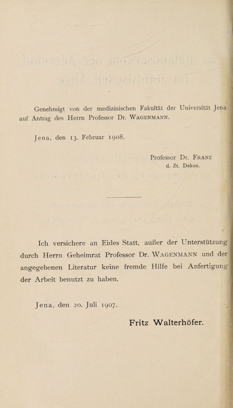 Genehmigt von der medizinischen Fakultät der Universität Jena auf Antrag des Herrn Professor Dr. Wagenmann. fena, den 13. Februar 1908. Professor Dr. Franz d. Zt. Dekan. _ Ich versichere an Eides Statt, außer der Unterstützung durch Herrn Geheimrat Professor Dr. Wagenmann und der angegebenen Literatur keine fremde Hilfe bei Anfertigung der Arbeit benutzt zu haben. Jena, den 20. Juli 1907. Fritz Walterhöfer.