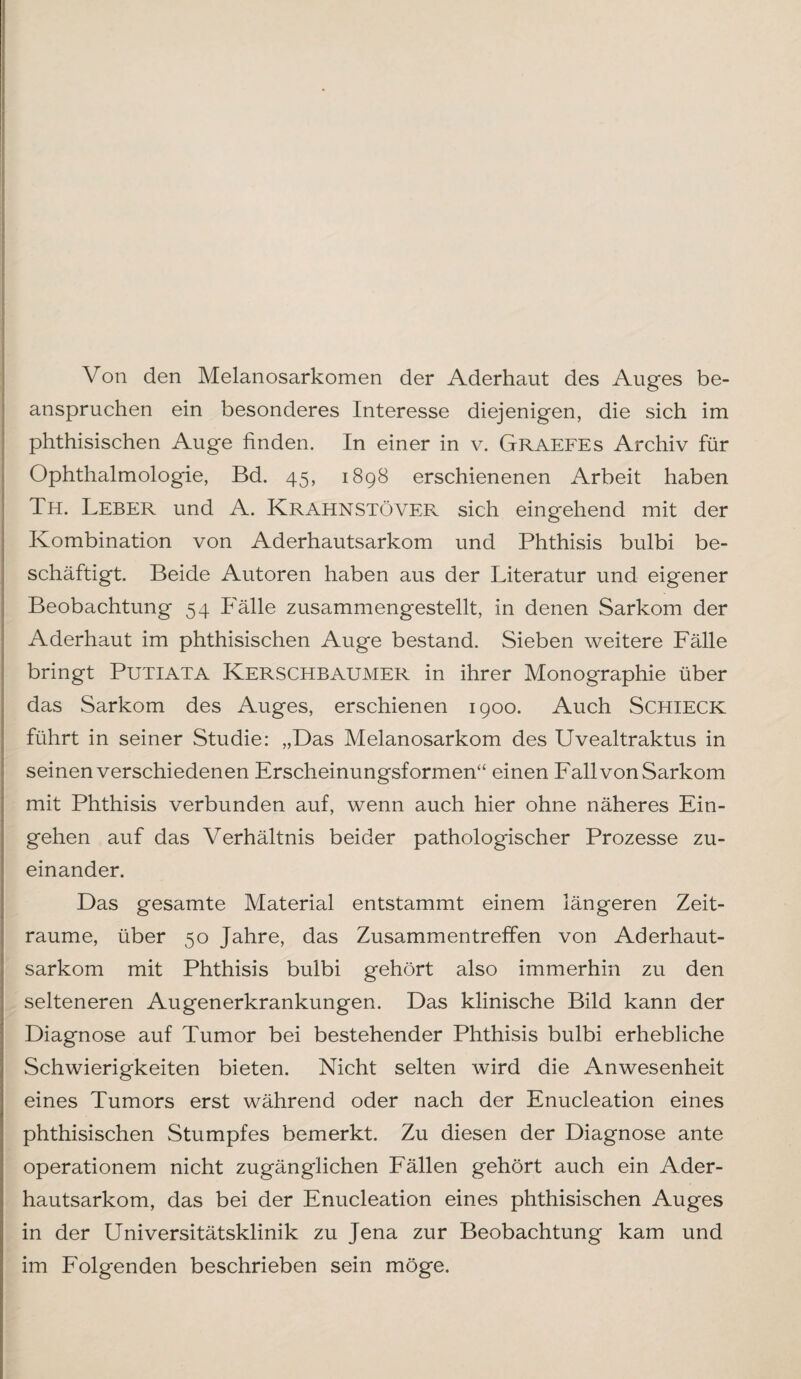 Von den Melanosarkomen der Aderhaut des Auges be¬ anspruchen ein besonderes Interesse diejenigen, die sich im phthisischen Auge finden. In einer in v. Graefes Archiv für Ophthalmologie, Bd. 45, 1898 erschienenen Arbeit haben Th. Leber und A. KrahnstöVER sich eingehend mit der Kombination von Aderhautsarkom und Phthisis bulbi be¬ schäftigt. Beide Autoren haben aus der Literatur und eigener Beobachtung 54 Fälle zusammengestellt, in denen Sarkom der Aderhaut im phthisischen Auge bestand. Sieben weitere Fälle bringt Putiata Kerschbaumer in ihrer Monographie über das Sarkom des Auges, erschienen 1900. Auch Schieck führt in seiner Studie: „Das Melanosarkom des Uvealtraktus in seinen verschiedenen Erscheinungsformen“ einen Fall von Sarkom mit Phthisis verbunden auf, wenn auch hier ohne näheres Ein¬ gehen auf das Verhältnis beider pathologischer Prozesse zu¬ einander. Das gesamte Material entstammt einem längeren Zeit¬ räume, über 50 Jahre, das Zusammentreffen von Aderhaut¬ sarkom mit Phthisis bulbi gehört also immerhin zu den selteneren Augenerkrankungen. Das klinische Bild kann der Diagnose auf Tumor bei bestehender Phthisis bulbi erhebliche Schwierigkeiten bieten. Nicht selten wird die Anwesenheit eines Tumors erst während oder nach der Enucleation eines phthisischen Stumpfes bemerkt. Zu diesen der Diagnose ante operationem nicht zugänglichen Fällen gehört auch ein Ader¬ hautsarkom, das bei der Enucleation eines phthisischen Auges in der Universitätsklinik zu Jena zur Beobachtung kam und im Folgenden beschrieben sein möge.