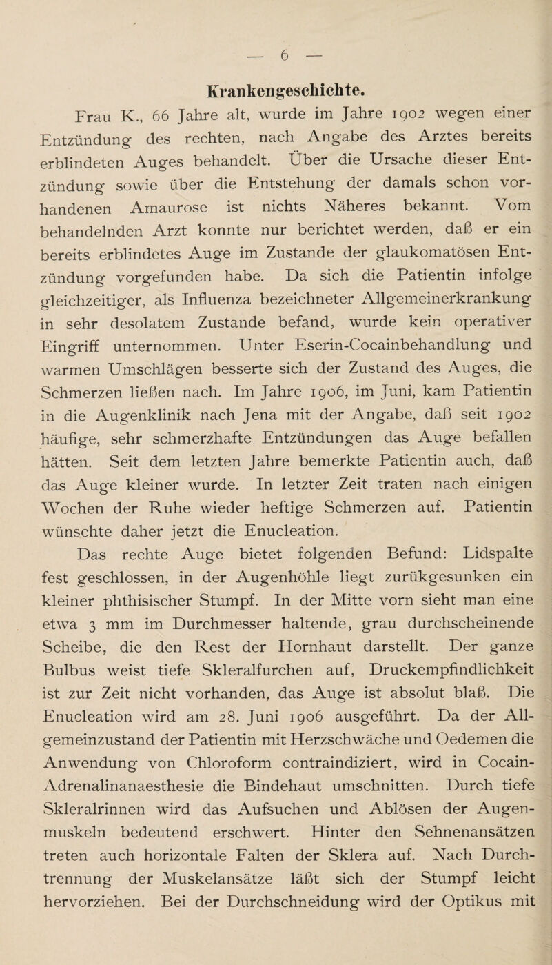 Krankengeschichte. Frau K., 66 Jahre alt, wurde im Jahre 1902 wegen einer Entzündung des rechten, nach Angabe des Arztes bereits erblindeten Auges behandelt. Über die Ursache dieser Ent¬ zündung sowie über die Entstehung der damals schon vor¬ handenen Amaurose ist nichts Näheres bekannt. Vom behandelnden Arzt konnte nur berichtet werden, daß er ein bereits erblindetes Auge im Zustande der glaukomatösen Ent¬ zündung vorgefunden habe. Da sich die Patientin infolge gleichzeitiger, als Influenza bezeichneter Allgemeinerkrankung in sehr desolatem Zustande befand, wurde kein operativer Eingriff unternommen. Unter Eserin-Cocainbehandlung und warmen Umschlägen besserte sich der Zustand des Auges, die Schmerzen ließen nach. Im Jahre 1906, im Juni, kam Patientin in die Augenklinik nach Jena mit der Angabe, daß seit 1902 häufige, sehr schmerzhafte Entzündungen das Auge befallen hätten. Seit dem letzten Jahre bemerkte Patientin auch, daß das Auge kleiner wurde. In letzter Zeit traten nach einigen Wochen der Ruhe wieder heftige Schmerzen auf. Patientin wünschte daher jetzt die Enucleation. Das rechte Auge bietet folgenden Befund: Lidspalte fest geschlossen, in der Augenhöhle liegt zurükgesunken ein kleiner phthisischer Stumpf. In der Mitte vorn sieht man eine etwa 3 mm im Durchmesser haltende, grau durchscheinende Scheibe, die den Rest der Hornhaut darstellt. Der ganze Bulbus weist tiefe Skleralfurchen auf, Druckempfindlichkeit ist zur Zeit nicht vorhanden, das Auge ist absolut blaß. Die Enucleation wird am 28. Juni 1906 ausgeführt. Da der All¬ gemeinzustand der Patientin mit Herzschwäche und Oedemen die Anwendung von Chloroform contraindiziert, wird in Cocain- Adrenalinanaesthesie die Bindehaut Umschnitten. Durch tiefe Skleralrinnen wird das Aufsuchen und Ablösen der Augen¬ muskeln bedeutend erschwert. Hinter den Sehnenansätzen treten auch horizontale Falten der Sklera auf. Nach Durch¬ trennung der Muskelansätze läßt sich der Stumpf leicht hervorziehen. Bei der Durchschneidung wird der Optikus mit