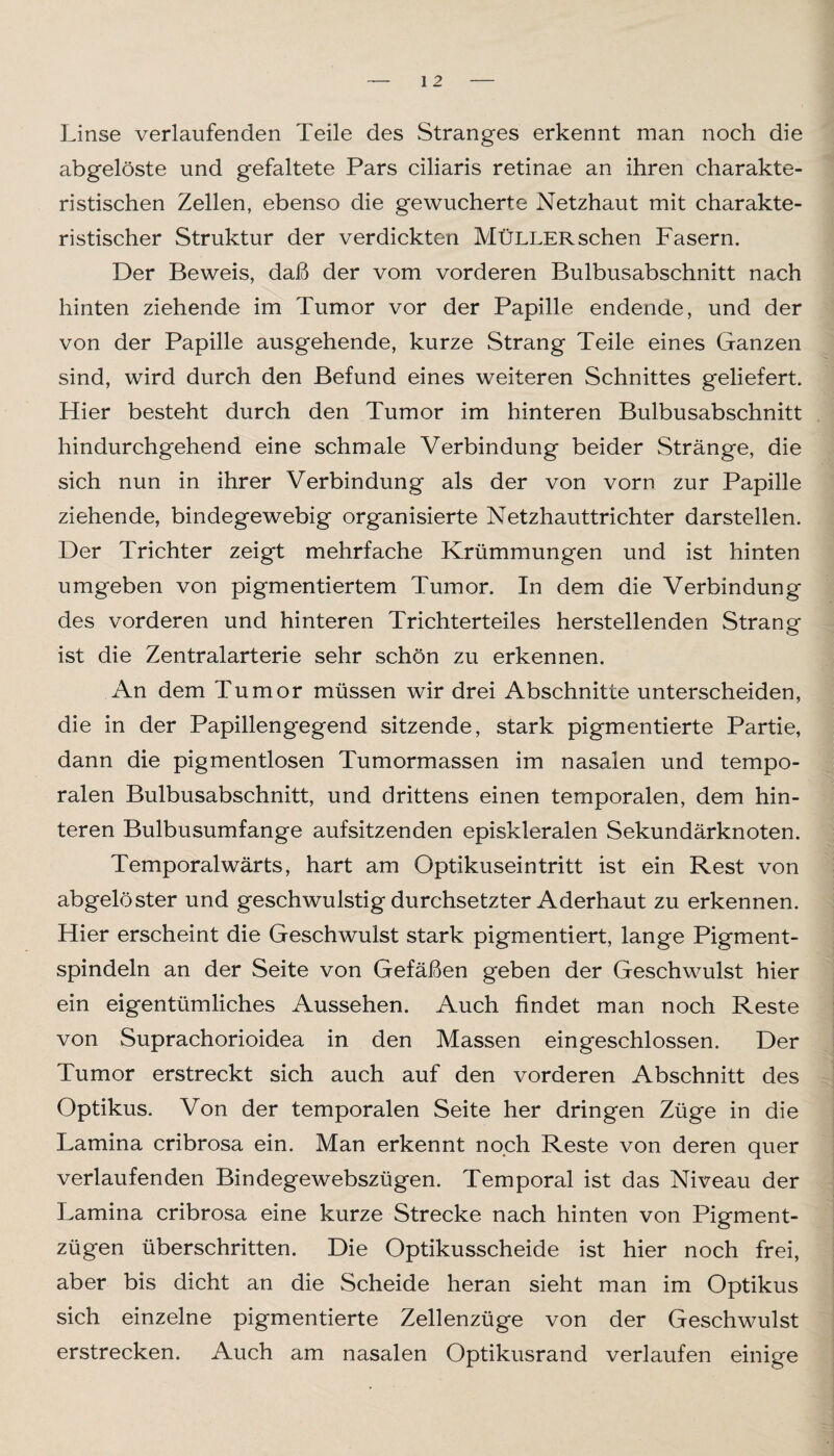 Linse verlaufenden Teile des Stranges erkennt man noch die abgelöste und gefaltete Pars ciliaris retinae an ihren charakte¬ ristischen Zellen, ebenso die gewucherte Netzhaut mit charakte¬ ristischer Struktur der verdickten Müller sehen Fasern. Der Beweis, daß der vom vorderen Bulbusabschnitt nach hinten ziehende im Tumor vor der Papille endende, und der von der Papille ausgehende, kurze Strang Teile eines Ganzen sind, wird durch den Befund eines weiteren Schnittes geliefert. Hier besteht durch den Tumor im hinteren Bulbusabschnitt hindurchgehend eine schmale Verbindung beider Stränge, die sich nun in ihrer Verbindung als der von vorn zur Papille ziehende, bindegewebig organisierte Netzhauttrichter darstellen. Der Trichter zeigt mehrfache Krümmungen und ist hinten umgeben von pigmentiertem Tumor. In dem die Verbindung des vorderen und hinteren Trichterteiles herstellenden Strang ist die Zentralarterie sehr schön zu erkennen. An dem Tumor müssen wir drei Abschnitte unterscheiden, die in der Papillengegend sitzende, stark pigmentierte Partie, dann die pigmentlosen Tumormassen im nasalen und tempo¬ ralen Bulbusabschnitt, und drittens einen temporalen, dem hin¬ teren Bulbusumfange aufsitzenden episkleralen Sekundärknoten. Temporalwärts, hart am Optikuseintritt ist ein Rest von abgelöster und geschwulstig durchsetzter Aderhaut zu erkennen. Hier erscheint die Geschwulst stark pigmentiert, lange Pigment¬ spindeln an der Seite von Gefäßen geben der Geschwulst hier ein eigentümliches Aussehen. Auch findet man noch Reste von Suprachorioidea in den Massen eingeschlossen. Der Tumor erstreckt sich auch auf den vorderen Abschnitt des Optikus. Von der temporalen Seite her dringen Züge in die Lamina cribrosa ein. Man erkennt noch Reste von deren quer verlaufenden Bindegewebszügen. Temporal ist das Niveau der Lamina cribrosa eine kurze Strecke nach hinten von Pigment¬ zügen überschritten. Die Optikusscheide ist hier noch frei, aber bis dicht an die Scheide heran sieht man im Optikus sich einzelne pigmentierte Zellenzüge von der Geschwulst erstrecken. Auch am nasalen Optikusrand verlaufen einige