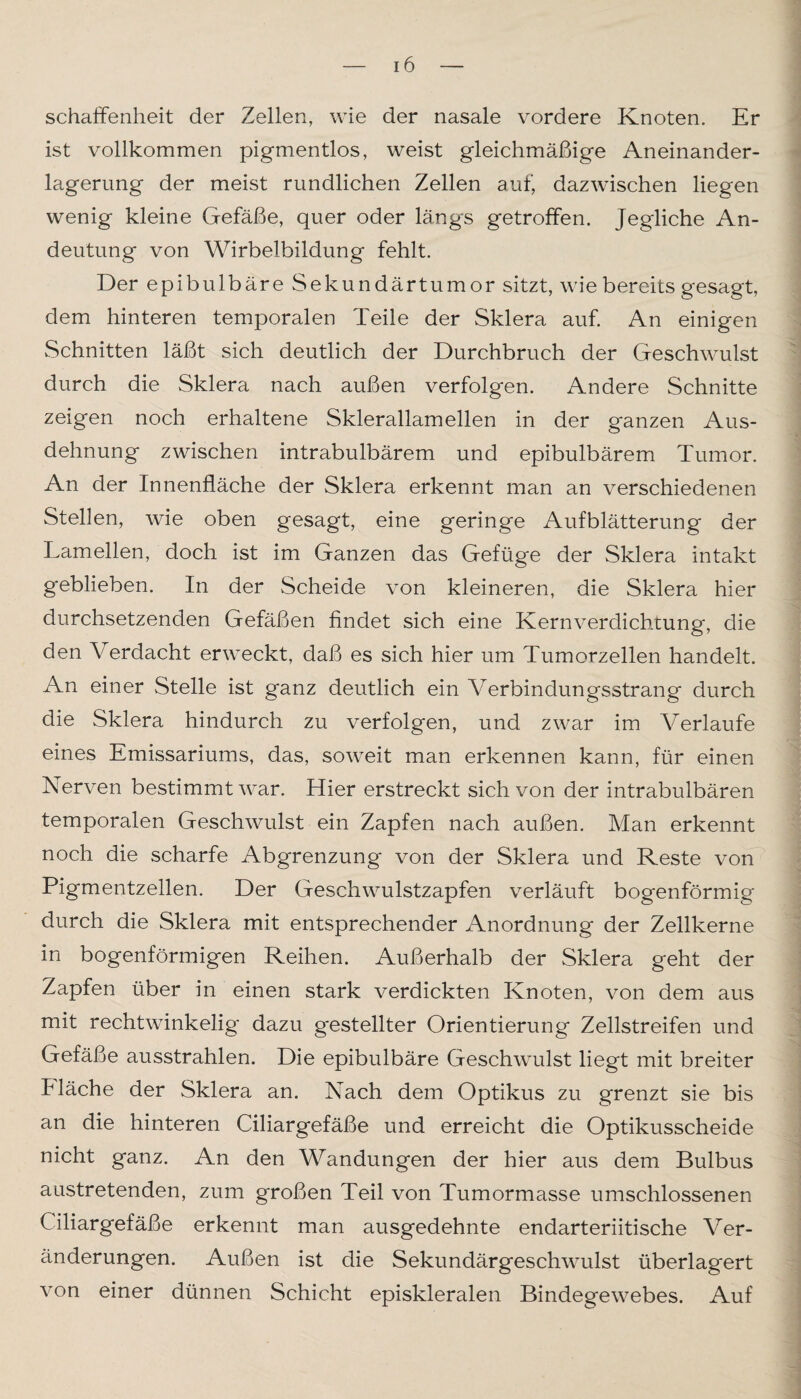 schaffenheit der Zellen, wie der nasale vordere Knoten. Er ist vollkommen pigmentlos, weist gleichmäßige Aneinander¬ lagerung der meist rundlichen Zellen auf, dazwischen liegen wenig kleine Gefäße, quer oder längs getroffen. Jegliche An¬ deutung von Wirbelbildung fehlt. Der epibulbäre Sekundärtumor sitzt, wie bereits gesagt, dem hinteren temporalen Teile der Sklera auf. An einigen Schnitten läßt sich deutlich der Durchbruch der Geschwulst durch die Sklera nach außen verfolgen. Andere Schnitte zeigen noch erhaltene Sklerallamellen in der ganzen Aus¬ dehnung zwischen intrabulbärem und epibulbärem Tumor. An der Innenfläche der Sklera erkennt man an verschiedenen Stellen, wie oben gesagt, eine geringe Aufblätterung der Tamellen, doch ist im Ganzen das Gefüge der Sklera intakt geblieben. In der Scheide von kleineren, die Sklera hier durchsetzenden Gefäßen findet sich eine Kernverdichtung, die den Verdacht erweckt, daß es sich hier um Tumorzellen handelt. An einer Stelle ist ganz deutlich ein Verbindungsstrang durch die Sklera hindurch zu verfolgen, und zwar im Verlaufe eines Emissariums, das, soweit man erkennen kann, für einen Nerven bestimmt war. Hier erstreckt sich von der intrabulbären temporalen Geschwulst ein Zapfen nach außen. Man erkennt noch die scharfe Abgrenzung von der Sklera und Reste von Pigmentzellen. Der Geschwulstzapfen verläuft bogenförmig durch die Sklera mit entsprechender Anordnung der Zellkerne in bogenförmigen Reihen. Außerhalb der Sklera geht der Zapfen über in einen stark verdickten Knoten, von dem aus mit rechtwinkelig dazu gestellter Orientierung Zellstreifen und Gefäße ausstrahlen. Die epibulbäre Geschwulst liegt mit breiter fläche der Sklera an. Nach dem Optikus zu grenzt sie bis an die hinteren Ciliargefäße und erreicht die Optikusscheide nicht ganz. An den Wandungen der hier aus dem Bulbus austretenden, zum großen Teil von Tumormasse umschlossenen Ciliargefäße erkennt man ausgedehnte endarteriitische Ver¬ änderungen. Außen ist die Sekundärgeschwulst überlagert von einer dünnen Schicht episkleralen Bindegewebes. Auf
