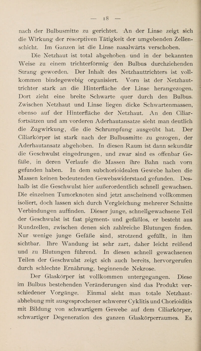 nach der Bulbusmitte zu gerichtet. An der Linse zeigt sich die Wirkung der resorptiven Tätigkeit der umgebenden Zellen¬ schicht. Im Ganzen ist die Linse nasalwärts verschoben. Die Netzhaut ist total abgehoben und in der bekannten Weise zu einem trichterförmig den Bulbus durchziehenden Strang geworden. Der Inhalt des Netzhauttrichters ist voll¬ kommen bindegewebig organisiert. Vorn ist der Netzhaut¬ trichter stark an die Hinterfläche der Linse herangezogen. Dort zieht eine breite Schwarte quer durch den Bulbus. Zwischen Netzhaut und Linse liegen dicke Schwartenmassen, ebenso auf der Hinterfläche der Netzhaut. An den Ciliar¬ fortsätzen und am vorderen Aderhautansatze sieht man deutlich die Zugwirkung, die die Schrumpfung ausgeübt hat. Der Ciliarkörper ist stark nach der Bulbusmitte zu gezogen, der Aderhautansatz abgehoben. In diesen Raum ist dann sekundär die Geschwulst eingedrungen, und zwar sind es offenbar Ge¬ fäße, in deren Verlaufe die Massen ihre Bahn nach vorn gefunden haben. In dem subchorioidealen Gewebe haben die Massen keinen bedeutenden Gewebswiderstand gefunden. Des¬ halb ist die Geschwulst hier außerordentlich schnell gewachsen. Die einzelnen Tumorknoten sind jetzt anscheinend vollkommen isoliert, doch lassen sich durch Vergleichung mehrerer Schnitte Verbindungen auffinden. Dieser junge, schnellgewachsene Teil der Geschwulst ist fast pigment- und gefäßlos, er besteht aus Rundzellen, zwischen denen sich zahlreiche Blutungen finden. Nur wenige junge Gefäße sind, strotzend gefüllt, in ihm sichtbar. Ihre Wandung ist sehr zart, daher leicht reißend und zu Blutungen führend. In diesen schnell gewachsenen Teilen der Geschwulst zeigt sich auch bereits, hervorgerufen durch schlechte Ernährung, beginnende Nekrose. Der Glaskörper ist vollkommen untergegangen. Diese im Bulbus bestehenden Veränderungen sind das Produkt ver¬ schiedener Vorgänge. Einmal sieht man totale Netzhaut¬ abhebung mit ausgesprochener schwerer Cyklitis und Chorioiditis mit Bildung von schwartigem Gewebe auf dem Ciliarkörper, schwartiger Degeneration des ganzen Glaskörperraumes. Es