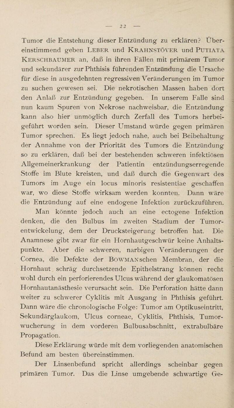 Tumor die Entstehung dieser Entzündung zu erklären? Über¬ einstimmend geben Leber und Krahnstöver und Putiata Kerschbaumer an, daß in ihren Fällen mit primärem Tumor und sekundärer zurPhthisis führenden Entzündung die Ursache für diese in ausgedehnten regressiven Veränderungen im Tumor zu suchen gewesen sei. Die nekrotischen Massen haben dort den Anlaß zur Entzündung gegeben. In unserem Falle sind nun kaum Spuren von Nekrose nachweisbar, die Entzündung kann also hier unmöglich durch Zerfall des Tumors herbei¬ geführt worden sein. Dieser Umstand würde gegen primären Tumor sprechen. Es liegt jedoch nahe, auch bei Beibehaltung der Annahme von der Priorität des Tumors die Entzündung so zu erklären, daß bei der bestehenden schweren infektiösen Allgemeinerkrankung der Patientin entzündungserregende Stoffe im Blute kreisten, und daß durch die Gegenwart des Tumors im Auge ein locus minoris resistentiae geschaffen war, wo diese Stoffe wirksam werden konnten. Dann wäre die Entzündung auf eine endogene Infektion zurückzuführen. Man könnte jedoch auch an eine ectogene Infektion denken, die den Bulbus im zweiten Stadium der Tumor¬ entwickelung, dem der Drucksteigerung betroffen hat. Die Anamnese gibt zwar für ein Hornhautgeschwür keine Anhalts¬ punkte. Aber die schweren, narbigen Veränderungen der Cornea, die Defekte der BoWMANschen Membran, der die Hornhaut schräg durchsetzende Epithelstrang können recht wohl durch ein perforierendes Ulcus während der glaukomatösen Hornhautanästhesie verursacht sein. Die Perforation hätte dann weiter zu schwerer Cyklitis mit Ausgang in Phthisis geführt. Dann wäre die chronologische Folge: Tumor am Optikuseintritt, Sekundärglaukom, Ulcus corneae, Cyklitis, Phthisis, Tumor¬ wucherung in dem vorderen Bulbusabschnitt, extrabulbäre Propagation. Diese Erklärung würde mit dem vorliegenden anatomischen Befund am besten übereinstimmen. Der Linsenbefund spricht allerdings scheinbar gegen primären Tumor. Das die Linse umgebende schwartige Ge-