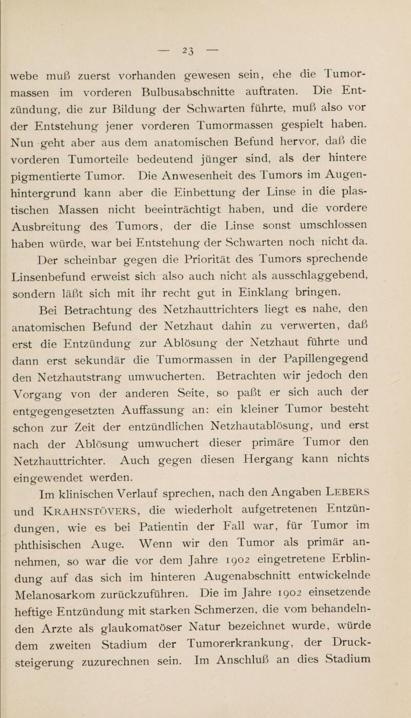 webe muß zuerst vorhanden gewesen sein, ehe die lumor- massen im vorderen Bulbusabschnitte auftraten. Die Ent¬ zündung, die zur Bildung der Schwarten führte, muß also vor der Entstehung jener vorderen Tumormassen gespielt haben. Nun geht aber aus dem anatomischen Befund hervor, daß» die vorderen Tumorteile bedeutend jünger sind, als der hintere pigmentierte Tumor. Die Anwesenheit des Tumors im Augen¬ hintergrund kann aber die Einbettung der Linse in die plas¬ tischen Massen nicht beeinträchtigt haben, und die vordere Ausbreitung des Tumors, der die Linse sonst umschlossen haben würde, war bei Entstehung der Schwarten noch nicht da. Der scheinbar gegen die Priorität des Tumors sprechende Linsenbefund erweist sich also auch nicht als ausschlaggebend, sondern läßt sich mit ihr recht gut in Einklang bringen. Bei Betrachtung des Netzhauttrichters liegt es nahe, den anatomischen Befund der Netzhaut dahin zu verwerten, daß erst die Entzündung zur Ablösung der Netzhaut führte und dann erst sekundär die Tumormassen in der Papillengegend den Netzhautstrang umwucherten. Betrachten wir jedoch den Vorgang von der anderen Seite, so paßt er sich auch der entgegengesetzten Auffassung an: ein kleiner Tumor besteht schon zur Zeit der entzündlichen Netzhautablösung, und erst nach der Ablösung umwuchert dieser primäre lumor den Netzhauttrichter. Auch gegen diesen Hergang kann nichts eingewendet werden. Im klinischen Verlauf sprechen, nach den Angaben Lebers und KRAHNSTÖVERS, die wiederholt auf getretenen Entzün¬ dungen, wie es bei Patientin der Fall war, für Tumor im phthisischen Auge. Wenn wir den Tumor als primär an¬ nehmen, so war die vor dem Jahre 1902 eingetretene Erblin¬ dung auf das sich im hinteren Augenabschnitt entwickelnde Melanosarkom zurückzuführen. Die im Jahre 1902 einsetzende heftige Entzündung mit starken Schmerzen, die vom behandeln¬ den Arzte als glaukomatöser Natur bezeichnet wurde, würde dem zweiten Stadium der Tumorerkrankung, der Druck¬ steigerung zuzurechnen sein. Im Anschluß an dies Stadium