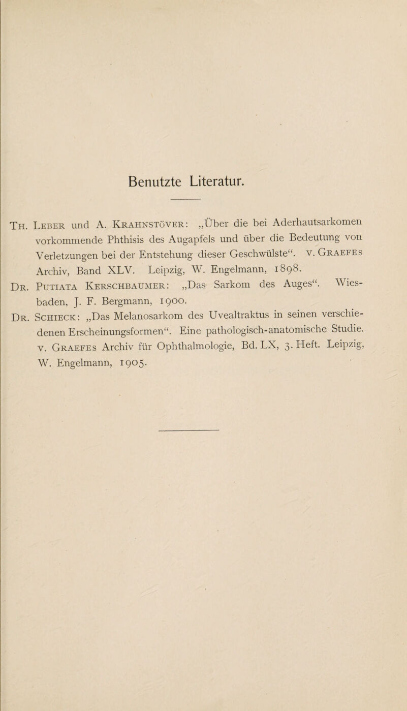 Benutzte Literatur. Th. Leber und A. Krahnstöver: „Über die bei Aderhautsarkomen vorkommende Phthisis des Augapfels und über die Bedeutung von Verletzungen bei der Entstehung dieser Geschwülste“, v. Graefes Archiv, Band XLV. Leipzig, W. Engelmann, 1898. Dr. Putiata Kerschbaumer : „Das Sarkom des Auges“. Wies¬ baden, J. F. Bergmann, 1900. Dr. Schieck: „Das Melanosarkom des Uvealtraktus in seinen verschie¬ denen Erscheinungsformen“. Eine pathologisch-anatomische Studie, v. Graefes Archiv für Ophthalmologie, Bd. LX, 3. Heft. Leipzig,