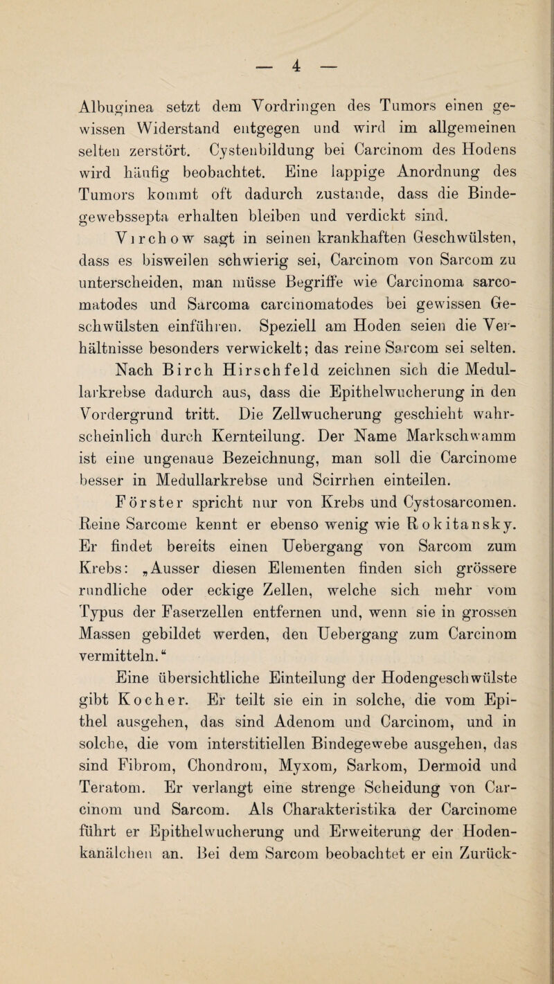 Albuginea setzt dem Vordringen des Tumors einen ge¬ wissen Widerstand entgegen und wird im allgemeinen selten zerstört. Cystenbildung bei Carcinom des Hodens wird häufig beobachtet. Eine lappige Anordnung des Tumors kommt oft dadurch zustande, dass die Binde- gewebssepta erhalten bleiben und verdickt sind. Virchow sagt in seinen krankhaften Geschwülsten, dass es bisweilen schwierig sei, Carcinom von Sarcom zu unterscheiden, man müsse Begriffe wie Carcinoma sarco- matodes und Sarcoma carcinomatodes bei gewissen Ge¬ schwülsten einführen. Speziell am Hoden seien die Ver¬ hältnisse besonders verwickelt; das reine Sarcom sei selten. Nach Birch Hirschfeld zeichnen sich die Medul- larkrebse dadurch aus, dass die Epithelwucherung in den Vordergrund tritt. Die Zellwucherung geschieht wahr¬ scheinlich durch Kernteilung. Der Name Markschwamm ist eine ungenaue Bezeichnung, man soll die Carcinome besser in Medullarkrebse und Scirrhen einteilen. Förster spricht nur von Krebs und Cystosarcomen. Reine Sarcome kennt er ebenso wenig wie Rokitansky. Er findet bereits einen Uebergang von Sarcom zum Krebs: „Ausser diesen Elementen finden sich grössere rundliche oder eckige Zellen, welche sich mehr vom Typus der Faserzellen entfernen und, wenn sie in grossen Massen gebildet werden, den Uebergang zum Carcinom vermitteln. “ Eine übersichtliche Einteilung der Hodengeschwülste gibt Kocher. Er teilt sie ein in solche, die vom Epi¬ thel ausgehen, das sind Adenom und Carcinom, und in solche, die vom interstitiellen Bindegewebe ausgehen, das sind Fibrom, Chondrom, Myxom, Sarkom, Dermoid und Teratom. Er verlangt eine strenge Scheidung von Car¬ cinom und Sarcom. Als Charakteristika der Carcinome führt er Epithel Wucherung und Erweiterung der Hoden¬ kanälchen an. Bei dem Sarcom beobachtet er ein Zurück-
