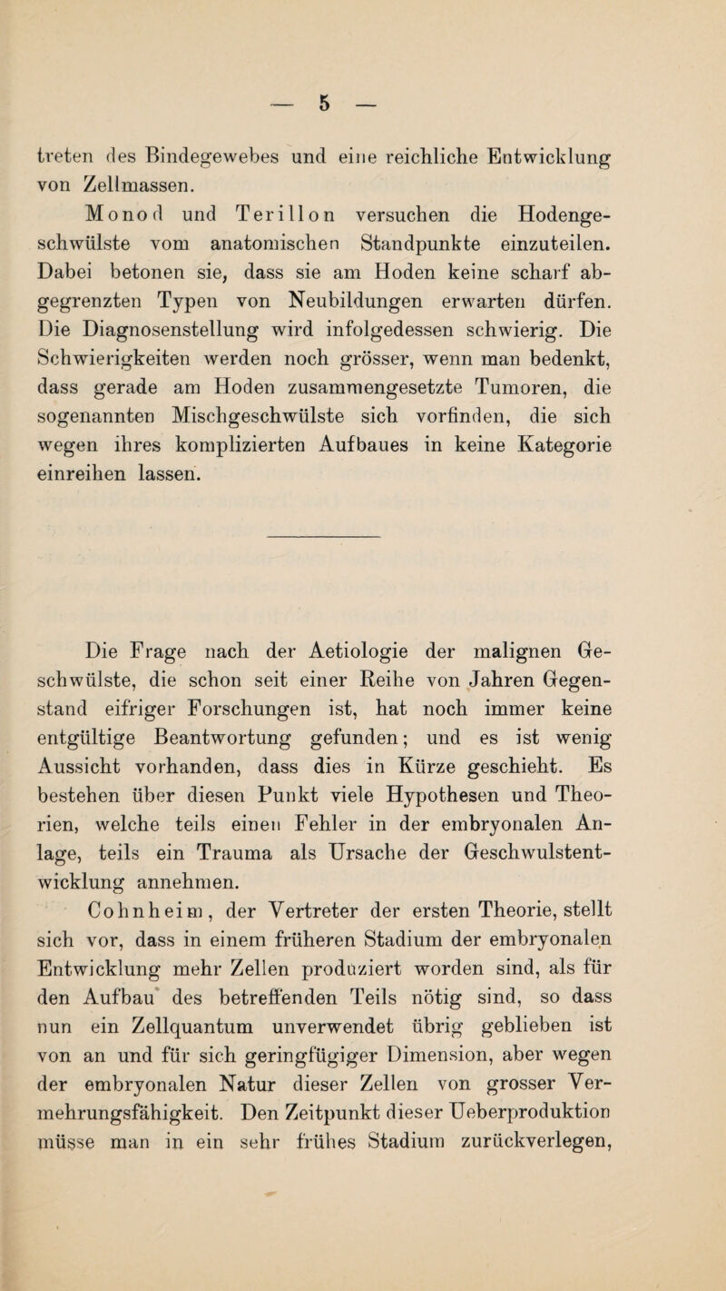 treten des Bindegewebes und eine reichliche Entwicklung von Zellmassen. Monod und Terillon versuchen die Hodenge¬ schwülste vom anatomischen Standpunkte einzuteilen. Dabei betonen sie, dass sie am Hoden keine scharf ab¬ gegrenzten Typen von Neubildungen erwarten dürfen. Die Diagnosenstellung wird infolgedessen schwierig. Die Schwierigkeiten werden noch grösser, wenn man bedenkt, dass gerade am Hoden zusammengesetzte Tumoren, die sogenannten Mischgeschwülste sich vorfinden, die sich wegen ihres komplizierten Aufbaues in keine Kategorie einreihen lassen. Die Frage nach der Aetiologie der malignen Ge¬ schwülste, die schon seit einer Reihe von Jahren Gegen¬ stand eifriger Forschungen ist, hat noch immer keine entgiiltige Beantwortung gefunden; und es ist wenig Aussicht vorhanden, dass dies in Kürze geschieht. Es bestehen über diesen Punkt viele Hypothesen und Theo¬ rien, welche teils einen Fehler in der embryonalen An¬ lage, teils ein Trauma als Ursache der Geschwulstent¬ wicklung annehmen. Cohnheim, der Vertreter der ersten Theorie, stellt sich vor, dass in einem früheren Stadium der embryonalen Entwicklung mehr Zellen produziert worden sind, als für den Aufbau des betreffenden Teils nötig sind, so dass nun ein Zellquantum unverwendet übrig geblieben ist von an und für sich geringfügiger Dimension, aber wegen der embryonalen Natur dieser Zellen von grosser Ver¬ mehrungsfähigkeit. Den Zeitpunkt dieser Ueberproduktion müsse man in ein sehr frühes Stadium zurückverlegen,